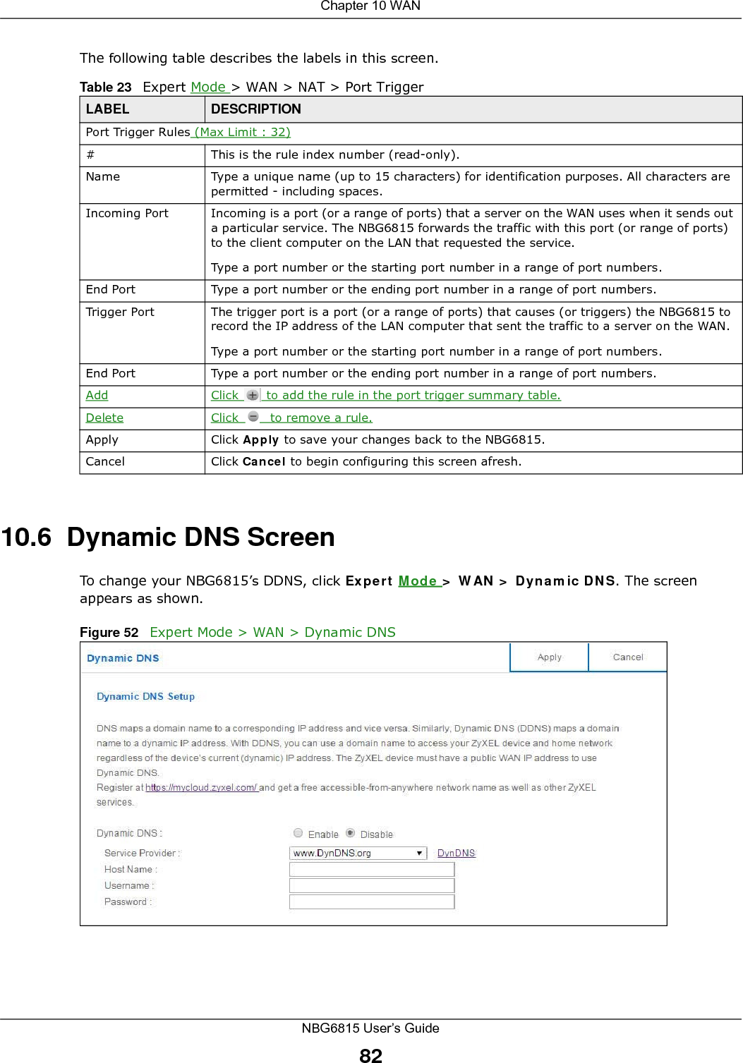 Chapter 10 WANNBG6815 User’s Guide82The following table describes the labels in this screen.10.6  Dynamic DNS ScreenTo change your NBG6815’s DDNS, click Expert Mode &gt; WAN &gt; Dynamic DNS. The screen appears as shown.Figure 52   Expert Mode &gt; WAN &gt; Dynamic DNS Table 23   Expert Mode &gt; WAN &gt; NAT &gt; Port TriggerLABEL DESCRIPTIONPort Trigger Rules (Max Limit : 32)#This is the rule index number (read-only).Name Type a unique name (up to 15 characters) for identification purposes. All characters are permitted - including spaces.Incoming Port Incoming is a port (or a range of ports) that a server on the WAN uses when it sends out a particular service. The NBG6815 forwards the traffic with this port (or range of ports) to the client computer on the LAN that requested the service. Type a port number or the starting port number in a range of port numbers.End Port Type a port number or the ending port number in a range of port numbers.Trigger Port The trigger port is a port (or a range of ports) that causes (or triggers) the NBG6815 to record the IP address of the LAN computer that sent the traffic to a server on the WAN.Type a port number or the starting port number in a range of port numbers.End Port Type a port number or the ending port number in a range of port numbers.Add Click   to add the rule in the port trigger summary table.Delete Click   to remove a rule.Apply Click Apply to save your changes back to the NBG6815.Cancel Click Cancel to begin configuring this screen afresh.