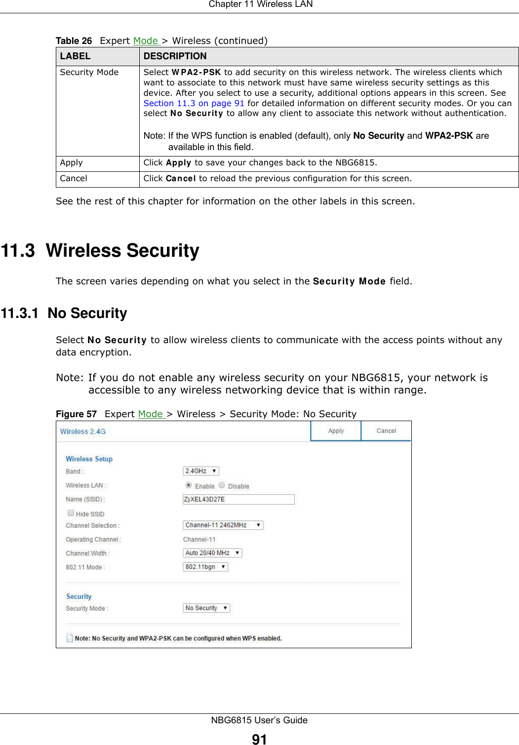  Chapter 11 Wireless LANNBG6815 User’s Guide91See the rest of this chapter for information on the other labels in this screen. 11.3  Wireless SecurityThe screen varies depending on what you select in the Security Mode field.11.3.1  No SecuritySelect No Security to allow wireless clients to communicate with the access points without any data encryption.Note: If you do not enable any wireless security on your NBG6815, your network is accessible to any wireless networking device that is within range.Figure 57   Expert Mode &gt; Wireless &gt; Security Mode: No SecuritySecurity Mode Select WPA2-PSK to add security on this wireless network. The wireless clients which want to associate to this network must have same wireless security settings as this device. After you select to use a security, additional options appears in this screen. See Section 11.3 on page 91 for detailed information on different security modes. Or you can select No Security to allow any client to associate this network without authentication.Note: If the WPS function is enabled (default), only No Security and WPA2-PSK are available in this field.Apply Click Apply to save your changes back to the NBG6815.Cancel Click Cancel to reload the previous configuration for this screen.Table 26   Expert Mode &gt; Wireless (continued) LABEL DESCRIPTION