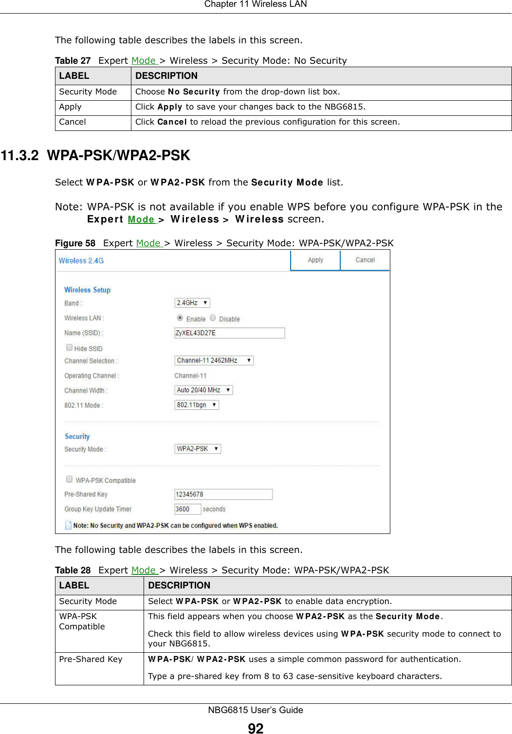 Chapter 11 Wireless LANNBG6815 User’s Guide92The following table describes the labels in this screen.11.3.2  WPA-PSK/WPA2-PSKSelect WPA-PSK or WPA2-PSK from the Security Mode list.Note: WPA-PSK is not available if you enable WPS before you configure WPA-PSK in the Expert Mode &gt; Wireless &gt; Wireless screen.Figure 58   Expert Mode &gt; Wireless &gt; Security Mode: WPA-PSK/WPA2-PSKThe following table describes the labels in this screen.Table 27   Expert Mode &gt; Wireless &gt; Security Mode: No SecurityLABEL DESCRIPTIONSecurity Mode Choose No Security from the drop-down list box.Apply Click Apply to save your changes back to the NBG6815.Cancel Click Cancel to reload the previous configuration for this screen.Table 28   Expert Mode &gt; Wireless &gt; Security Mode: WPA-PSK/WPA2-PSKLABEL DESCRIPTIONSecurity Mode Select WPA-PSK or WPA2-PSK to enable data encryption.WPA-PSK CompatibleThis field appears when you choose WPA2-PSK as the Security Mode.Check this field to allow wireless devices using WPA-PSK security mode to connect to your NBG6815.Pre-Shared Key  WPA-PSK/WPA2-PSK uses a simple common password for authentication.Type a pre-shared key from 8 to 63 case-sensitive keyboard characters.