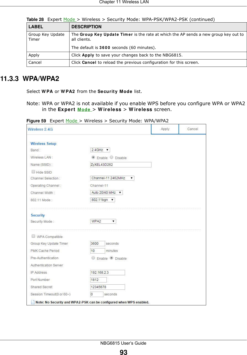  Chapter 11 Wireless LANNBG6815 User’s Guide9311.3.3  WPA/WPA2Select WPA or WPA2 from the Security Mode list. Note: WPA or WPA2 is not available if you enable WPS before you configure WPA or WPA2 in the Expert Mode &gt; Wireless &gt; Wireless screen.Figure 59   Expert Mode &gt; Wireless &gt; Security Mode: WPA/WPA2Group Key Update TimerThe Group Key Update Timer is the rate at which the AP sends a new group key out to all clients. The default is 3600 seconds (60 minutes).Apply Click Apply to save your changes back to the NBG6815.Cancel Click Cancel to reload the previous configuration for this screen.Table 28   Expert Mode &gt; Wireless &gt; Security Mode: WPA-PSK/WPA2-PSK (continued)LABEL DESCRIPTION
