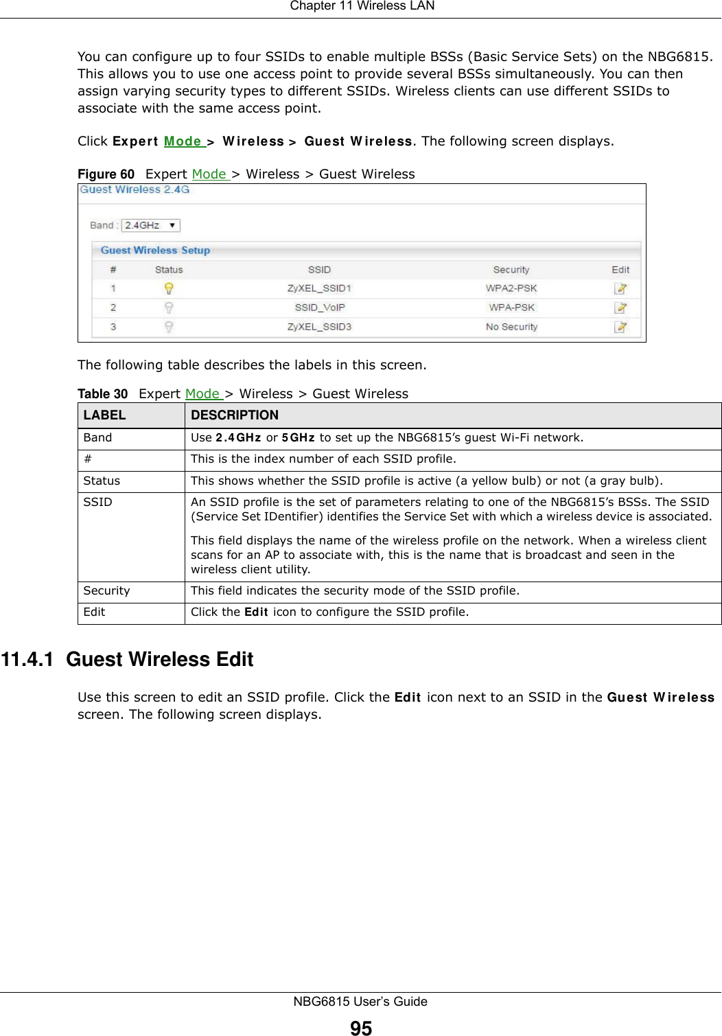  Chapter 11 Wireless LANNBG6815 User’s Guide95You can configure up to four SSIDs to enable multiple BSSs (Basic Service Sets) on the NBG6815. This allows you to use one access point to provide several BSSs simultaneously. You can then assign varying security types to different SSIDs. Wireless clients can use different SSIDs to associate with the same access point.Click Expert Mode &gt; Wireless &gt; Guest Wireless. The following screen displays.Figure 60   Expert Mode &gt; Wireless &gt; Guest WirelessThe following table describes the labels in this screen.11.4.1  Guest Wireless EditUse this screen to edit an SSID profile. Click the Edit icon next to an SSID in the Guest Wireless screen. The following screen displays.Table 30   Expert Mode &gt; Wireless &gt; Guest WirelessLABEL DESCRIPTIONBand Use 2.4GHz or 5GHz to set up the NBG6815’s guest Wi-Fi network.#This is the index number of each SSID profile. Status This shows whether the SSID profile is active (a yellow bulb) or not (a gray bulb).SSID An SSID profile is the set of parameters relating to one of the NBG6815’s BSSs. The SSID (Service Set IDentifier) identifies the Service Set with which a wireless device is associated. This field displays the name of the wireless profile on the network. When a wireless client scans for an AP to associate with, this is the name that is broadcast and seen in the wireless client utility.Security This field indicates the security mode of the SSID profile.Edit Click the Edit icon to configure the SSID profile.
