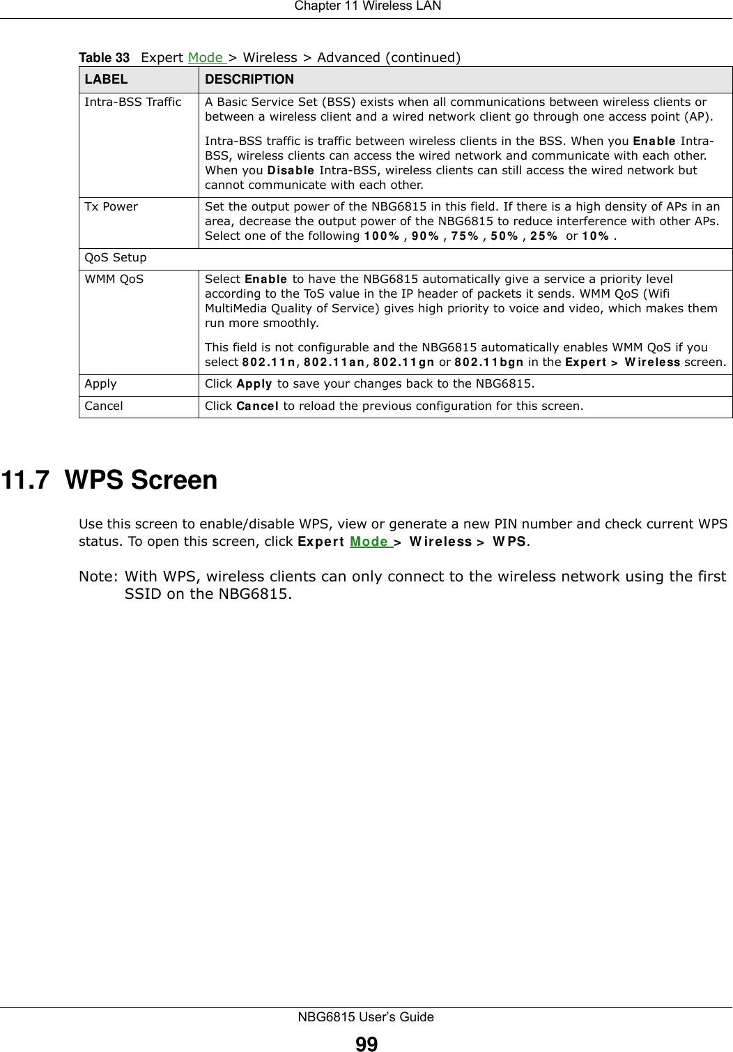  Chapter 11 Wireless LANNBG6815 User’s Guide9911.7  WPS ScreenUse this screen to enable/disable WPS, view or generate a new PIN number and check current WPS status. To open this screen, click Expert Mode &gt; Wireless &gt; WPS.Note: With WPS, wireless clients can only connect to the wireless network using the first SSID on the NBG6815.Intra-BSS Traffic A Basic Service Set (BSS) exists when all communications between wireless clients or between a wireless client and a wired network client go through one access point (AP). Intra-BSS traffic is traffic between wireless clients in the BSS. When you Enable Intra-BSS, wireless clients can access the wired network and communicate with each other. When you Disable Intra-BSS, wireless clients can still access the wired network but cannot communicate with each other.Tx Power Set the output power of the NBG6815 in this field. If there is a high density of APs in an area, decrease the output power of the NBG6815 to reduce interference with other APs. Select one of the following 100%, 90%, 75%, 50%, 25% or 10%. QoS SetupWMM QoS Select Enable to have the NBG6815 automatically give a service a priority level according to the ToS value in the IP header of packets it sends. WMM QoS (Wifi MultiMedia Quality of Service) gives high priority to voice and video, which makes them run more smoothly.This field is not configurable and the NBG6815 automatically enables WMM QoS if you select 802.11n, 802.11an, 802.11gn or 802.11bgn in the Expert &gt; Wireless screen.Apply Click Apply to save your changes back to the NBG6815.Cancel Click Cancel to reload the previous configuration for this screen.Table 33   Expert Mode &gt; Wireless &gt; Advanced (continued)LABEL DESCRIPTION