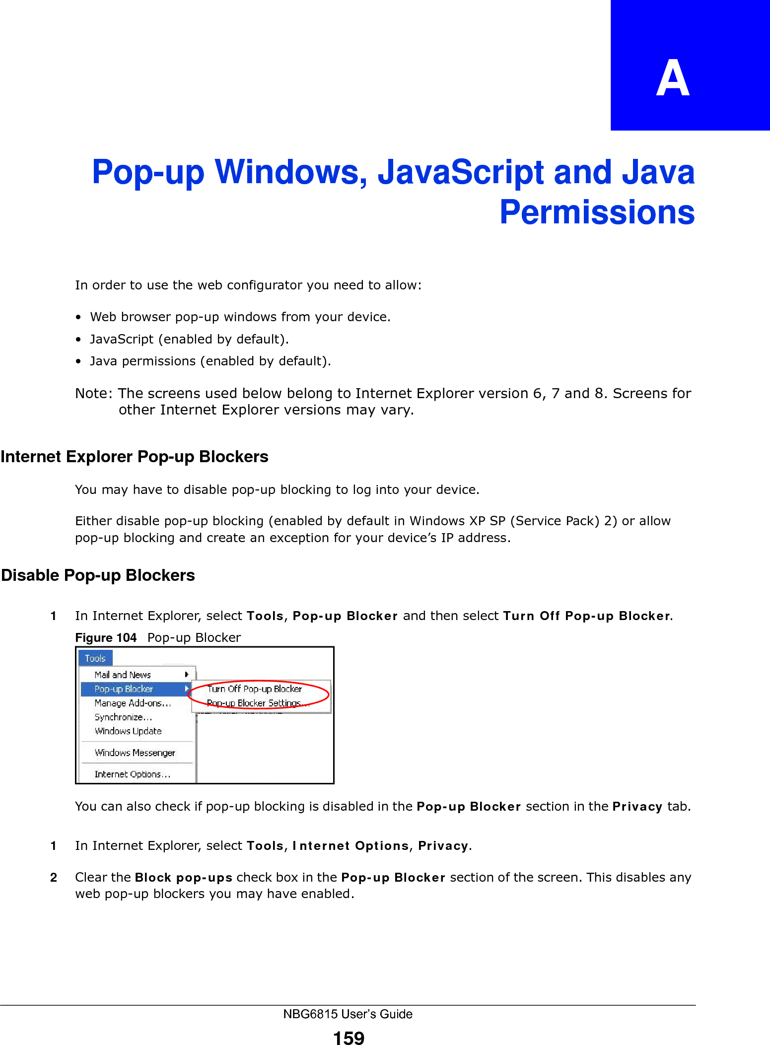 NBG6815 User’s Guide159APPENDIX   APop-up Windows, JavaScript and JavaPermissionsIn order to use the web configurator you need to allow:• Web browser pop-up windows from your device.• JavaScript (enabled by default).• Java permissions (enabled by default).Note: The screens used below belong to Internet Explorer version 6, 7 and 8. Screens for other Internet Explorer versions may vary.Internet Explorer Pop-up BlockersYou may have to disable pop-up blocking to log into your device. Either disable pop-up blocking (enabled by default in Windows XP SP (Service Pack) 2) or allow pop-up blocking and create an exception for your device’s IP address.Disable Pop-up Blockers1In Internet Explorer, select Tools, Pop-up Blocker and then select Turn Off Pop-up Blocker. Figure 104   Pop-up BlockerYou can also check if pop-up blocking is disabled in the Pop-up Blocker section in the Privacy tab. 1In Internet Explorer, select Tools, Internet Options, Privacy.2Clear the Block pop-ups check box in the Pop-up Blocker section of the screen. This disables any web pop-up blockers you may have enabled. 