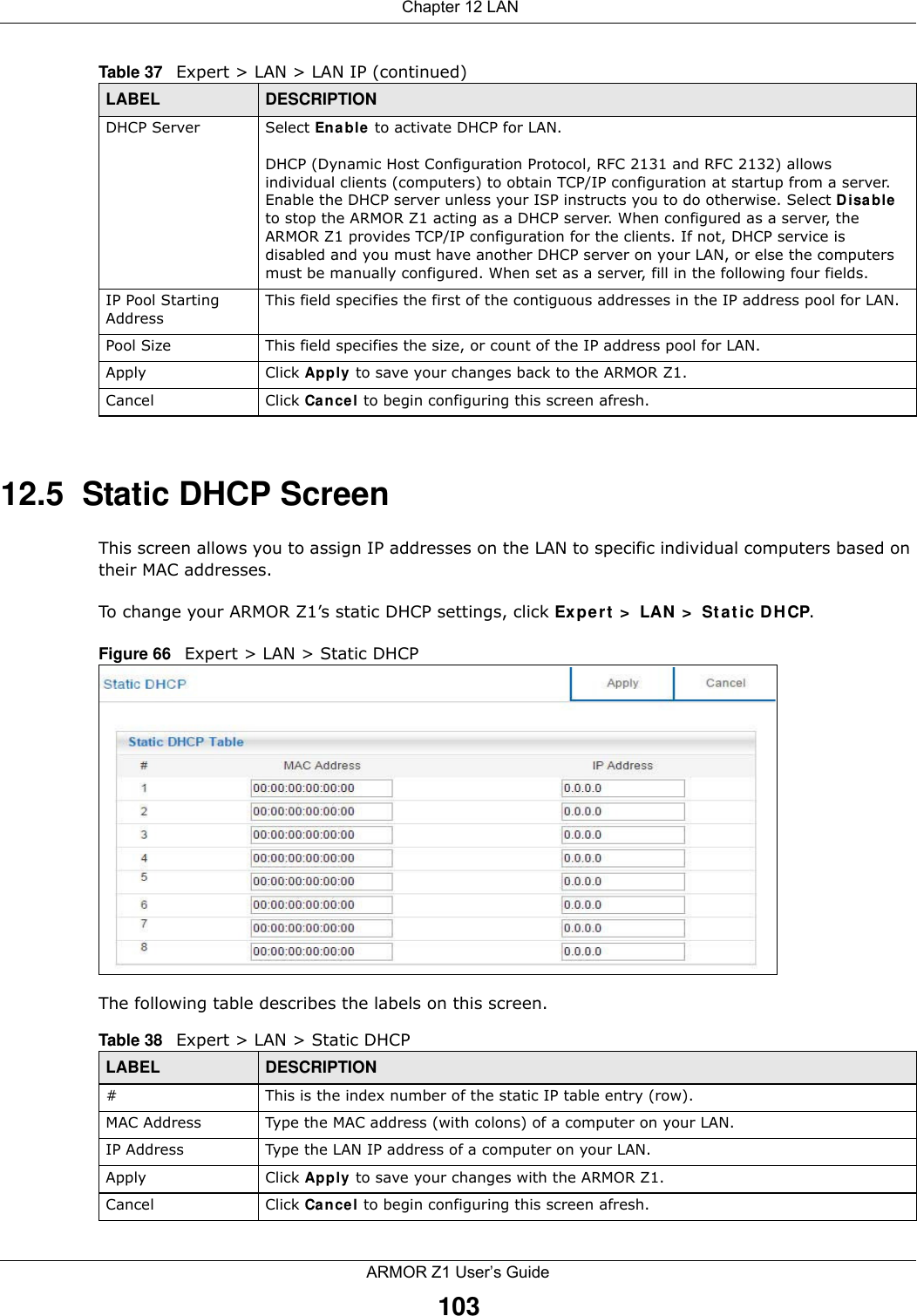  Chapter 12 LANARMOR Z1 User’s Guide10312.5  Static DHCP ScreenThis screen allows you to assign IP addresses on the LAN to specific individual computers based on their MAC addresses. To change your ARMOR Z1’s static DHCP settings, click Expert &gt; LAN &gt; Static DHCP.Figure 66   Expert &gt; LAN &gt; Static DHCP The following table describes the labels on this screen.DHCP Server Select Enable to activate DHCP for LAN.DHCP (Dynamic Host Configuration Protocol, RFC 2131 and RFC 2132) allows individual clients (computers) to obtain TCP/IP configuration at startup from a server. Enable the DHCP server unless your ISP instructs you to do otherwise. Select Disable to stop the ARMOR Z1 acting as a DHCP server. When configured as a server, the ARMOR Z1 provides TCP/IP configuration for the clients. If not, DHCP service is disabled and you must have another DHCP server on your LAN, or else the computers must be manually configured. When set as a server, fill in the following four fields.IP Pool Starting AddressThis field specifies the first of the contiguous addresses in the IP address pool for LAN.Pool Size This field specifies the size, or count of the IP address pool for LAN.Apply Click Apply to save your changes back to the ARMOR Z1.Cancel Click Cancel to begin configuring this screen afresh.Table 37   Expert &gt; LAN &gt; LAN IP (continued)LABEL DESCRIPTIONTable 38   Expert &gt; LAN &gt; Static DHCP LABEL DESCRIPTION#This is the index number of the static IP table entry (row).MAC Address Type the MAC address (with colons) of a computer on your LAN.IP Address Type the LAN IP address of a computer on your LAN.Apply Click Apply to save your changes with the ARMOR Z1.Cancel Click Cancel to begin configuring this screen afresh.