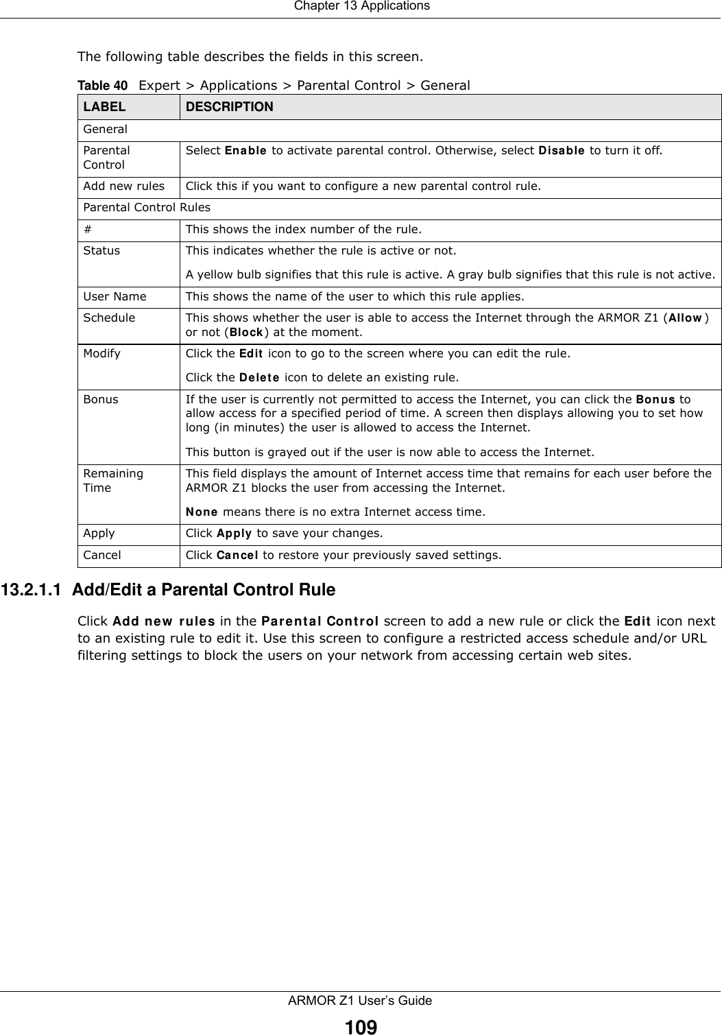  Chapter 13 ApplicationsARMOR Z1 User’s Guide109The following table describes the fields in this screen. 13.2.1.1  Add/Edit a Parental Control RuleClick Add new rules in the Parental Control screen to add a new rule or click the Edit icon next to an existing rule to edit it. Use this screen to configure a restricted access schedule and/or URL filtering settings to block the users on your network from accessing certain web sites.Table 40   Expert &gt; Applications &gt; Parental Control &gt; GeneralLABEL DESCRIPTIONGeneralParental ControlSelect Enable to activate parental control. Otherwise, select Disable to turn it off.Add new rules Click this if you want to configure a new parental control rule.Parental Control Rules#This shows the index number of the rule.Status This indicates whether the rule is active or not.A yellow bulb signifies that this rule is active. A gray bulb signifies that this rule is not active.User Name This shows the name of the user to which this rule applies.Schedule This shows whether the user is able to access the Internet through the ARMOR Z1 (Allow) or not (Block) at the moment.Modify Click the Edit icon to go to the screen where you can edit the rule.Click the Delete icon to delete an existing rule.Bonus If the user is currently not permitted to access the Internet, you can click the Bonus to allow access for a specified period of time. A screen then displays allowing you to set how long (in minutes) the user is allowed to access the Internet.This button is grayed out if the user is now able to access the Internet.Remaining TimeThis field displays the amount of Internet access time that remains for each user before the ARMOR Z1 blocks the user from accessing the Internet.None means there is no extra Internet access time. Apply Click Apply to save your changes.Cancel Click Cancel to restore your previously saved settings.