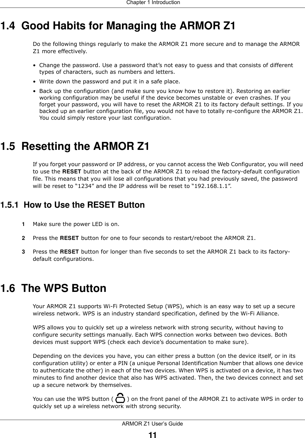  Chapter 1 IntroductionARMOR Z1 User’s Guide111.4  Good Habits for Managing the ARMOR Z1Do the following things regularly to make the ARMOR Z1 more secure and to manage the ARMOR Z1 more effectively.• Change the password. Use a password that’s not easy to guess and that consists of different types of characters, such as numbers and letters.• Write down the password and put it in a safe place.• Back up the configuration (and make sure you know how to restore it). Restoring an earlier working configuration may be useful if the device becomes unstable or even crashes. If you forget your password, you will have to reset the ARMOR Z1 to its factory default settings. If you backed up an earlier configuration file, you would not have to totally re-configure the ARMOR Z1. You could simply restore your last configuration.1.5  Resetting the ARMOR Z1If you forget your password or IP address, or you cannot access the Web Configurator, you will need to use the RESET button at the back of the ARMOR Z1 to reload the factory-default configuration file. This means that you will lose all configurations that you had previously saved, the password will be reset to “1234” and the IP address will be reset to “192.168.1.1”.1.5.1  How to Use the RESET Button1Make sure the power LED is on.2Press the RESET button for one to four seconds to restart/reboot the ARMOR Z1.3Press the RESET button for longer than five seconds to set the ARMOR Z1 back to its factory-default configurations.1.6  The WPS ButtonYour ARMOR Z1 supports Wi-Fi Protected Setup (WPS), which is an easy way to set up a secure wireless network. WPS is an industry standard specification, defined by the Wi-Fi Alliance.WPS allows you to quickly set up a wireless network with strong security, without having to configure security settings manually. Each WPS connection works between two devices. Both devices must support WPS (check each device’s documentation to make sure). Depending on the devices you have, you can either press a button (on the device itself, or in its configuration utility) or enter a PIN (a unique Personal Identification Number that allows one device to authenticate the other) in each of the two devices. When WPS is activated on a device, it has two minutes to find another device that also has WPS activated. Then, the two devices connect and set up a secure network by themselves.You can use the WPS button ( ) on the front panel of the ARMOR Z1 to activate WPS in order to quickly set up a wireless network with strong security.