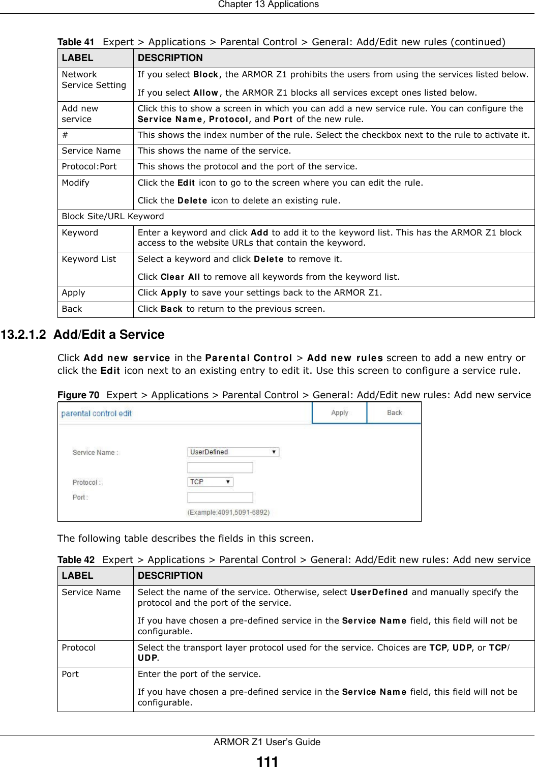  Chapter 13 ApplicationsARMOR Z1 User’s Guide11113.2.1.2  Add/Edit a ServiceClick Add new service in the Parental Control &gt; Add new rules screen to add a new entry or click the Edit icon next to an existing entry to edit it. Use this screen to configure a service rule.Figure 70   Expert &gt; Applications &gt; Parental Control &gt; General: Add/Edit new rules: Add new service The following table describes the fields in this screen. Network Service Setting If you select Block, the ARMOR Z1 prohibits the users from using the services listed below.If you select Allow, the ARMOR Z1 blocks all services except ones listed below.Add new serviceClick this to show a screen in which you can add a new service rule. You can configure the Service Name, Protocol, and Port of the new rule.#This shows the index number of the rule. Select the checkbox next to the rule to activate it.Service Name This shows the name of the service.Protocol:Port This shows the protocol and the port of the service.Modify Click the Edit icon to go to the screen where you can edit the rule.Click the Delete icon to delete an existing rule.Block Site/URL KeywordKeyword Enter a keyword and click Add to add it to the keyword list. This has the ARMOR Z1 block access to the website URLs that contain the keyword.Keyword List Select a keyword and click Delete to remove it. Click Clear All to remove all keywords from the keyword list.Apply Click Apply to save your settings back to the ARMOR Z1.Back Click Back to return to the previous screen.Table 41   Expert &gt; Applications &gt; Parental Control &gt; General: Add/Edit new rules (continued)LABEL DESCRIPTIONTable 42   Expert &gt; Applications &gt; Parental Control &gt; General: Add/Edit new rules: Add new serviceLABEL DESCRIPTIONService Name Select the name of the service. Otherwise, select UserDefined and manually specify the protocol and the port of the service.If you have chosen a pre-defined service in the Service Name field, this field will not be configurable.Protocol Select the transport layer protocol used for the service. Choices are TCP, UDP, or TCP/UDP. Port Enter the port of the service. If you have chosen a pre-defined service in the Service Name field, this field will not be configurable.