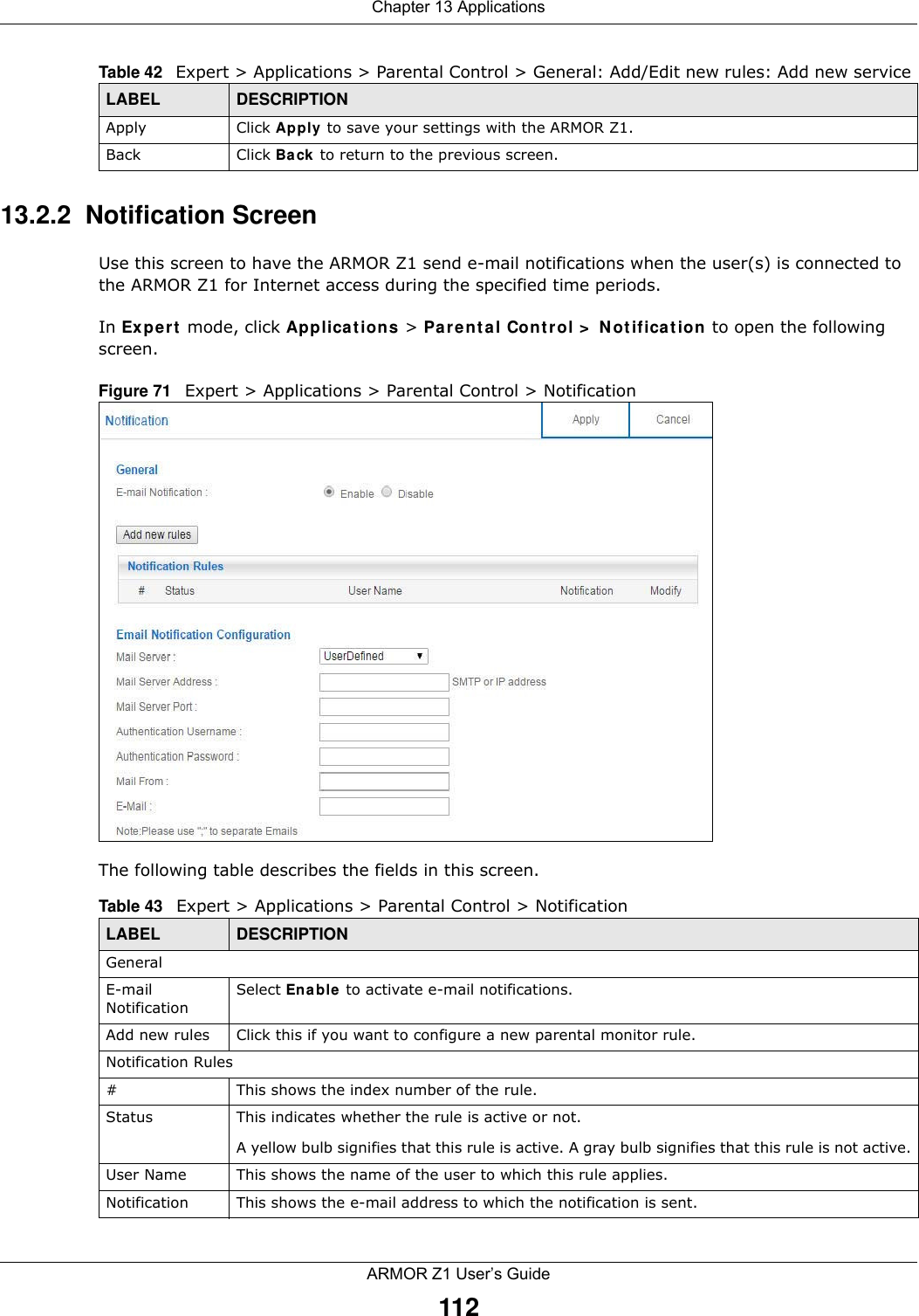 Chapter 13 ApplicationsARMOR Z1 User’s Guide11213.2.2  Notification ScreenUse this screen to have the ARMOR Z1 send e-mail notifications when the user(s) is connected to the ARMOR Z1 for Internet access during the specified time periods.In Expert mode, click Applications &gt; Parental Control &gt; Notification to open the following screen. Figure 71   Expert &gt; Applications &gt; Parental Control &gt; Notification The following table describes the fields in this screen. Apply Click Apply to save your settings with the ARMOR Z1.Back Click Back to return to the previous screen.Table 42   Expert &gt; Applications &gt; Parental Control &gt; General: Add/Edit new rules: Add new service LABEL DESCRIPTIONTable 43   Expert &gt; Applications &gt; Parental Control &gt; Notification LABEL DESCRIPTIONGeneralE-mail NotificationSelect Enable to activate e-mail notifications.Add new rules Click this if you want to configure a new parental monitor rule.Notification Rules#This shows the index number of the rule.Status This indicates whether the rule is active or not.A yellow bulb signifies that this rule is active. A gray bulb signifies that this rule is not active.User Name This shows the name of the user to which this rule applies.Notification This shows the e-mail address to which the notification is sent.