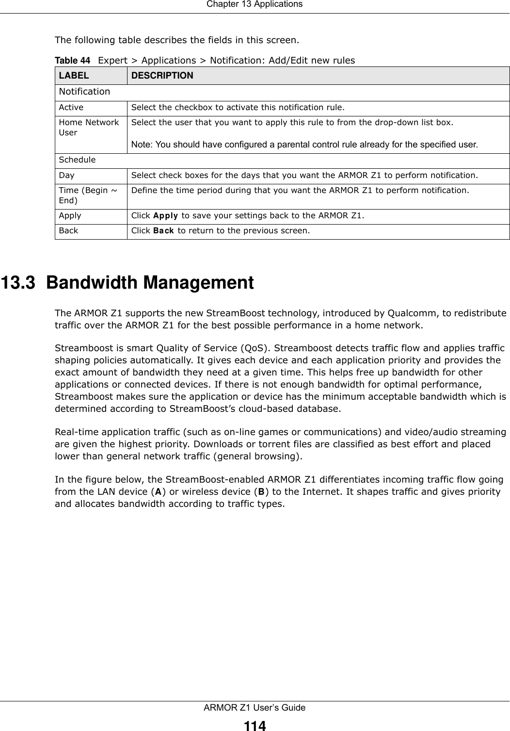 Chapter 13 ApplicationsARMOR Z1 User’s Guide114The following table describes the fields in this screen. 13.3  Bandwidth ManagementThe ARMOR Z1 supports the new StreamBoost technology, introduced by Qualcomm, to redistribute traffic over the ARMOR Z1 for the best possible performance in a home network. Streamboost is smart Quality of Service (QoS). Streamboost detects traffic flow and applies traffic shaping policies automatically. It gives each device and each application priority and provides the exact amount of bandwidth they need at a given time. This helps free up bandwidth for other applications or connected devices. If there is not enough bandwidth for optimal performance, Streamboost makes sure the application or device has the minimum acceptable bandwidth which is determined according to StreamBoost’s cloud-based database. Real-time application traffic (such as on-line games or communications) and video/audio streaming are given the highest priority. Downloads or torrent files are classified as best effort and placed lower than general network traffic (general browsing).In the figure below, the StreamBoost-enabled ARMOR Z1 differentiates incoming traffic flow going from the LAN device (A) or wireless device (B) to the Internet. It shapes traffic and gives priority and allocates bandwidth according to traffic types.Table 44   Expert &gt; Applications &gt; Notification: Add/Edit new rulesLABEL DESCRIPTIONNotificationActive Select the checkbox to activate this notification rule.Home Network UserSelect the user that you want to apply this rule to from the drop-down list box.Note: You should have configured a parental control rule already for the specified user.ScheduleDay Select check boxes for the days that you want the ARMOR Z1 to perform notification. Time (Begin ~ End)Define the time period during that you want the ARMOR Z1 to perform notification.Apply Click Apply to save your settings back to the ARMOR Z1.Back Click Back to return to the previous screen.
