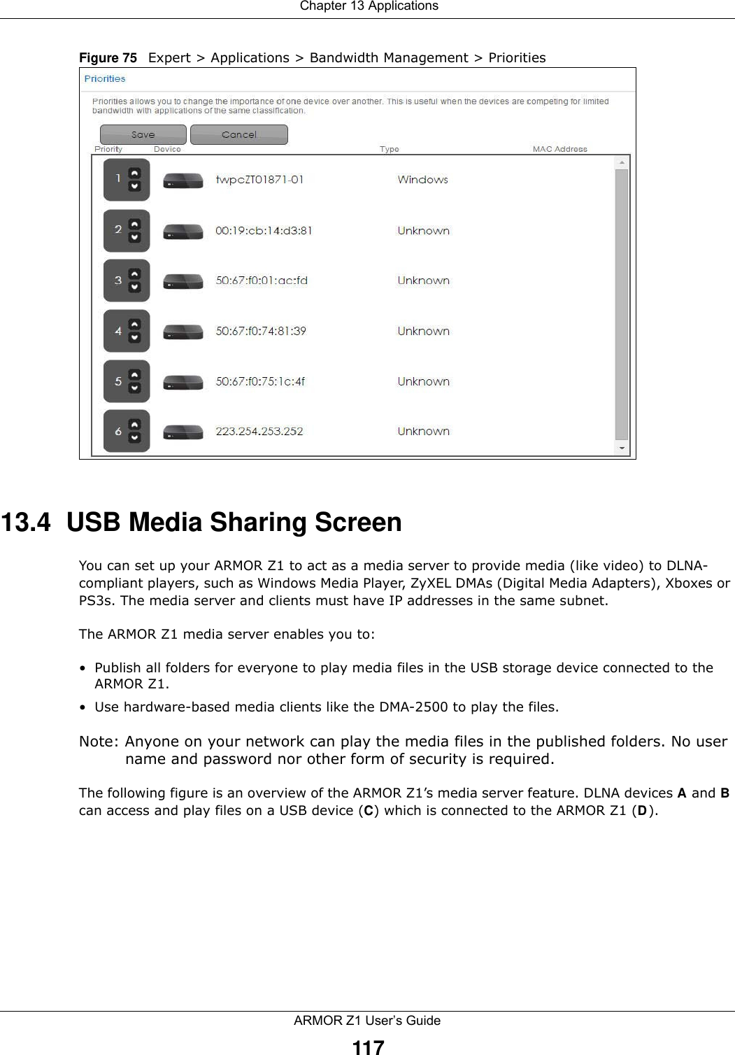  Chapter 13 ApplicationsARMOR Z1 User’s Guide117Figure 75   Expert &gt; Applications &gt; Bandwidth Management &gt; Priorities 13.4  USB Media Sharing ScreenYou can set up your ARMOR Z1 to act as a media server to provide media (like video) to DLNA-compliant players, such as Windows Media Player, ZyXEL DMAs (Digital Media Adapters), Xboxes or PS3s. The media server and clients must have IP addresses in the same subnet.The ARMOR Z1 media server enables you to:• Publish all folders for everyone to play media files in the USB storage device connected to the ARMOR Z1.• Use hardware-based media clients like the DMA-2500 to play the files.Note: Anyone on your network can play the media files in the published folders. No user name and password nor other form of security is required. The following figure is an overview of the ARMOR Z1’s media server feature. DLNA devices A and B can access and play files on a USB device (C) which is connected to the ARMOR Z1 (D).