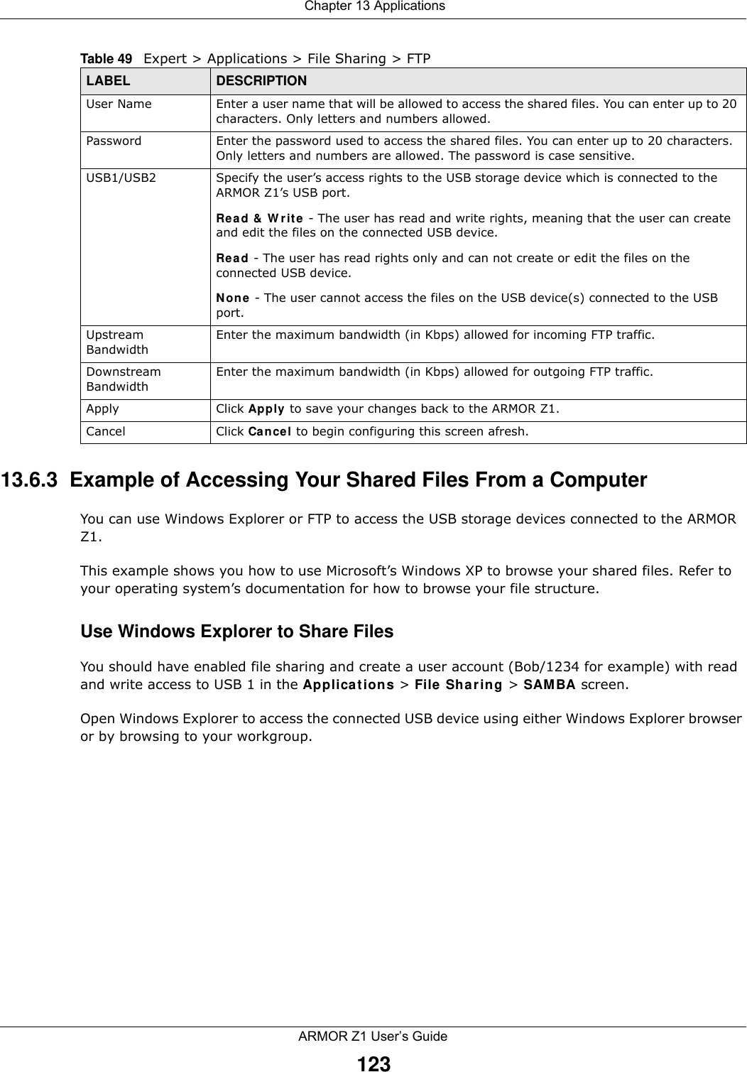  Chapter 13 ApplicationsARMOR Z1 User’s Guide12313.6.3  Example of Accessing Your Shared Files From a Computer You can use Windows Explorer or FTP to access the USB storage devices connected to the ARMOR Z1.This example shows you how to use Microsoft’s Windows XP to browse your shared files. Refer to your operating system’s documentation for how to browse your file structure. Use Windows Explorer to Share Files You should have enabled file sharing and create a user account (Bob/1234 for example) with read and write access to USB 1 in the Applications &gt; File Sharing &gt; SAMBA screen.Open Windows Explorer to access the connected USB device using either Windows Explorer browser or by browsing to your workgroup.User Name Enter a user name that will be allowed to access the shared files. You can enter up to 20 characters. Only letters and numbers allowed.Password Enter the password used to access the shared files. You can enter up to 20 characters. Only letters and numbers are allowed. The password is case sensitive.USB1/USB2 Specify the user’s access rights to the USB storage device which is connected to the ARMOR Z1’s USB port.Read &amp; Write - The user has read and write rights, meaning that the user can create and edit the files on the connected USB device.Read - The user has read rights only and can not create or edit the files on the connected USB device.None - The user cannot access the files on the USB device(s) connected to the USB port.Upstream BandwidthEnter the maximum bandwidth (in Kbps) allowed for incoming FTP traffic.Downstream BandwidthEnter the maximum bandwidth (in Kbps) allowed for outgoing FTP traffic.Apply Click Apply to save your changes back to the ARMOR Z1.Cancel Click Cancel to begin configuring this screen afresh.Table 49   Expert &gt; Applications &gt; File Sharing &gt; FTP LABEL DESCRIPTION