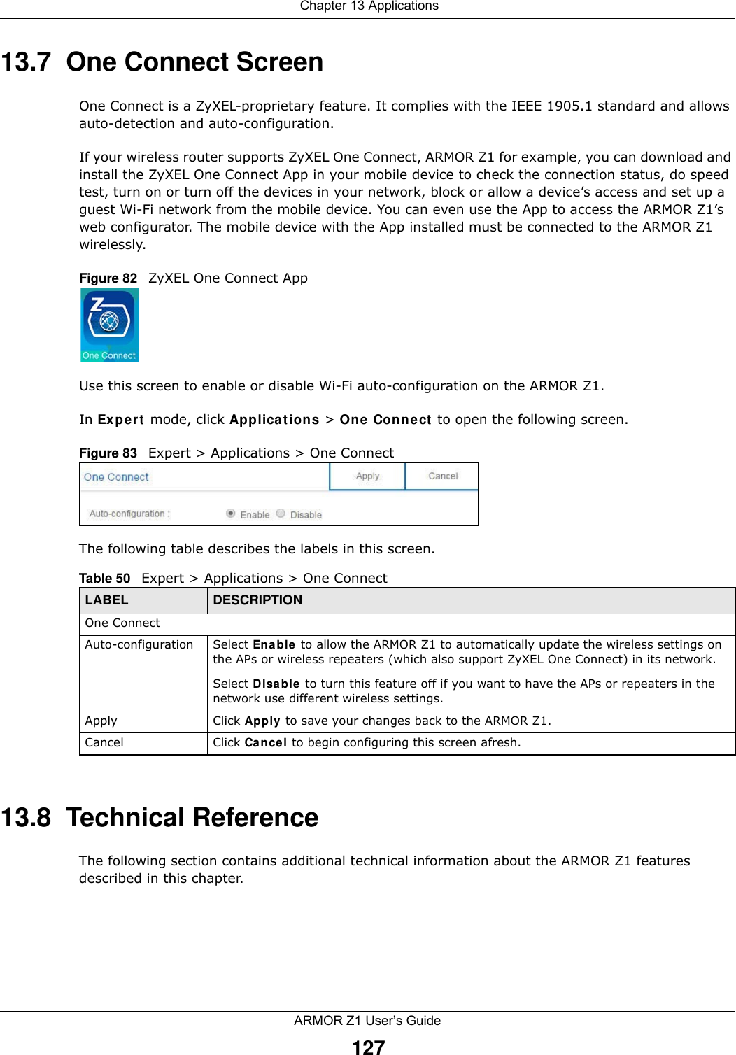  Chapter 13 ApplicationsARMOR Z1 User’s Guide12713.7  One Connect ScreenOne Connect is a ZyXEL-proprietary feature. It complies with the IEEE 1905.1 standard and allows auto-detection and auto-configuration.If your wireless router supports ZyXEL One Connect, ARMOR Z1 for example, you can download and install the ZyXEL One Connect App in your mobile device to check the connection status, do speed test, turn on or turn off the devices in your network, block or allow a device’s access and set up a guest Wi-Fi network from the mobile device. You can even use the App to access the ARMOR Z1’s web configurator. The mobile device with the App installed must be connected to the ARMOR Z1 wirelessly.Figure 82   ZyXEL One Connect AppUse this screen to enable or disable Wi-Fi auto-configuration on the ARMOR Z1. In Expert mode, click Applications &gt; One Connect to open the following screen.Figure 83   Expert &gt; Applications &gt; One Connect  The following table describes the labels in this screen.13.8  Technical ReferenceThe following section contains additional technical information about the ARMOR Z1 features described in this chapter.Table 50   Expert &gt; Applications &gt; One Connect LABEL DESCRIPTIONOne ConnectAuto-configuration Select Enable to allow the ARMOR Z1 to automatically update the wireless settings on the APs or wireless repeaters (which also support ZyXEL One Connect) in its network. Select Disable to turn this feature off if you want to have the APs or repeaters in the network use different wireless settings.Apply Click Apply to save your changes back to the ARMOR Z1.Cancel Click Cancel to begin configuring this screen afresh.