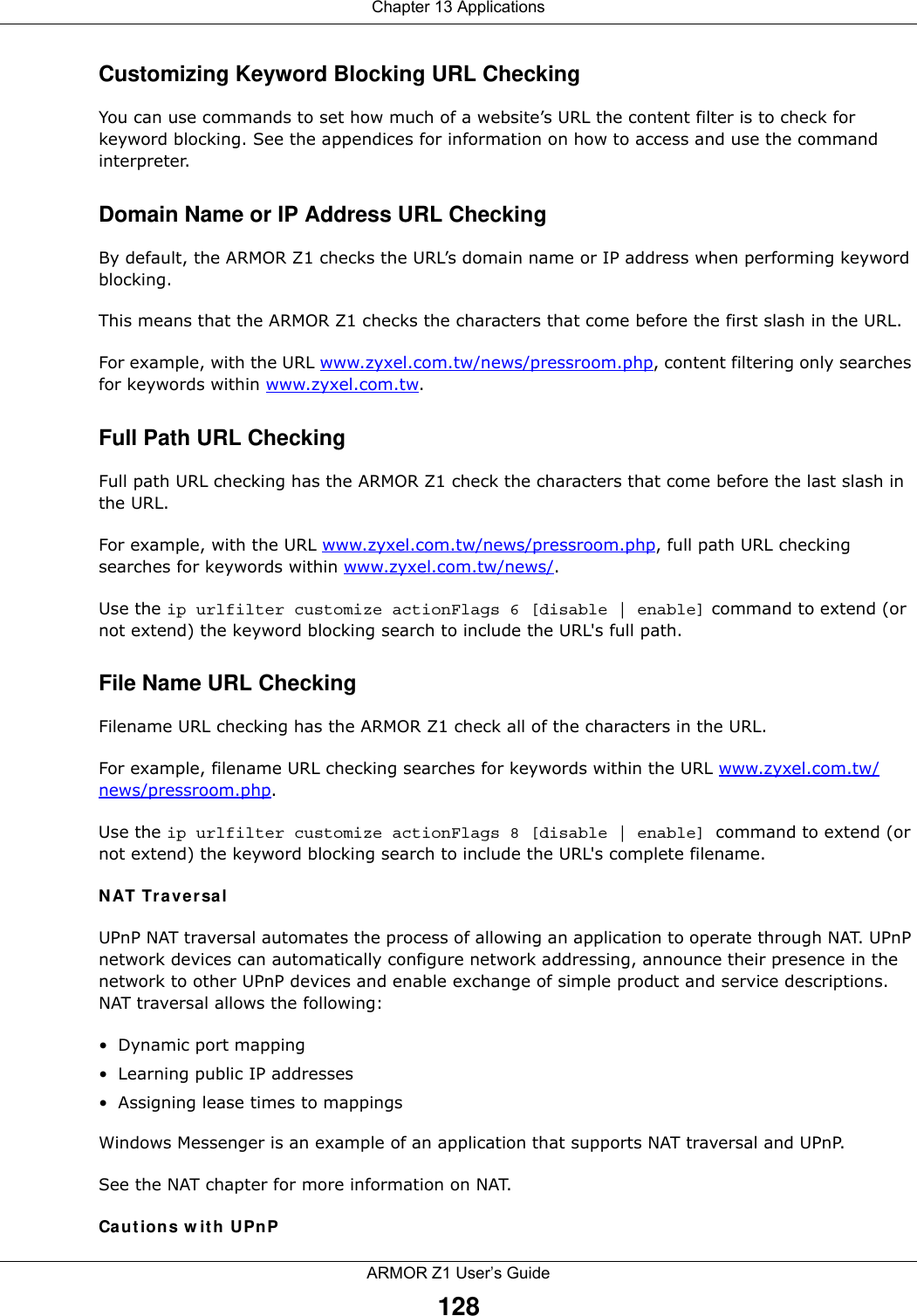 Chapter 13 ApplicationsARMOR Z1 User’s Guide128Customizing Keyword Blocking URL CheckingYou can use commands to set how much of a website’s URL the content filter is to check for keyword blocking. See the appendices for information on how to access and use the command interpreter.Domain Name or IP Address URL CheckingBy default, the ARMOR Z1 checks the URL’s domain name or IP address when performing keyword blocking.This means that the ARMOR Z1 checks the characters that come before the first slash in the URL.For example, with the URL www.zyxel.com.tw/news/pressroom.php, content filtering only searches for keywords within www.zyxel.com.tw.Full Path URL CheckingFull path URL checking has the ARMOR Z1 check the characters that come before the last slash in the URL.For example, with the URL www.zyxel.com.tw/news/pressroom.php, full path URL checking searches for keywords within www.zyxel.com.tw/news/.Use the ip urlfilter customize actionFlags 6 [disable | enable] command to extend (or not extend) the keyword blocking search to include the URL&apos;s full path.File Name URL CheckingFilename URL checking has the ARMOR Z1 check all of the characters in the URL.For example, filename URL checking searches for keywords within the URL www.zyxel.com.tw/news/pressroom.php.Use the ip urlfilter customize actionFlags 8 [disable | enable] command to extend (or not extend) the keyword blocking search to include the URL&apos;s complete filename.NAT TraversalUPnP NAT traversal automates the process of allowing an application to operate through NAT. UPnP network devices can automatically configure network addressing, announce their presence in the network to other UPnP devices and enable exchange of simple product and service descriptions. NAT traversal allows the following:• Dynamic port mapping• Learning public IP addresses• Assigning lease times to mappingsWindows Messenger is an example of an application that supports NAT traversal and UPnP. See the NAT chapter for more information on NAT.Cautions with UPnP