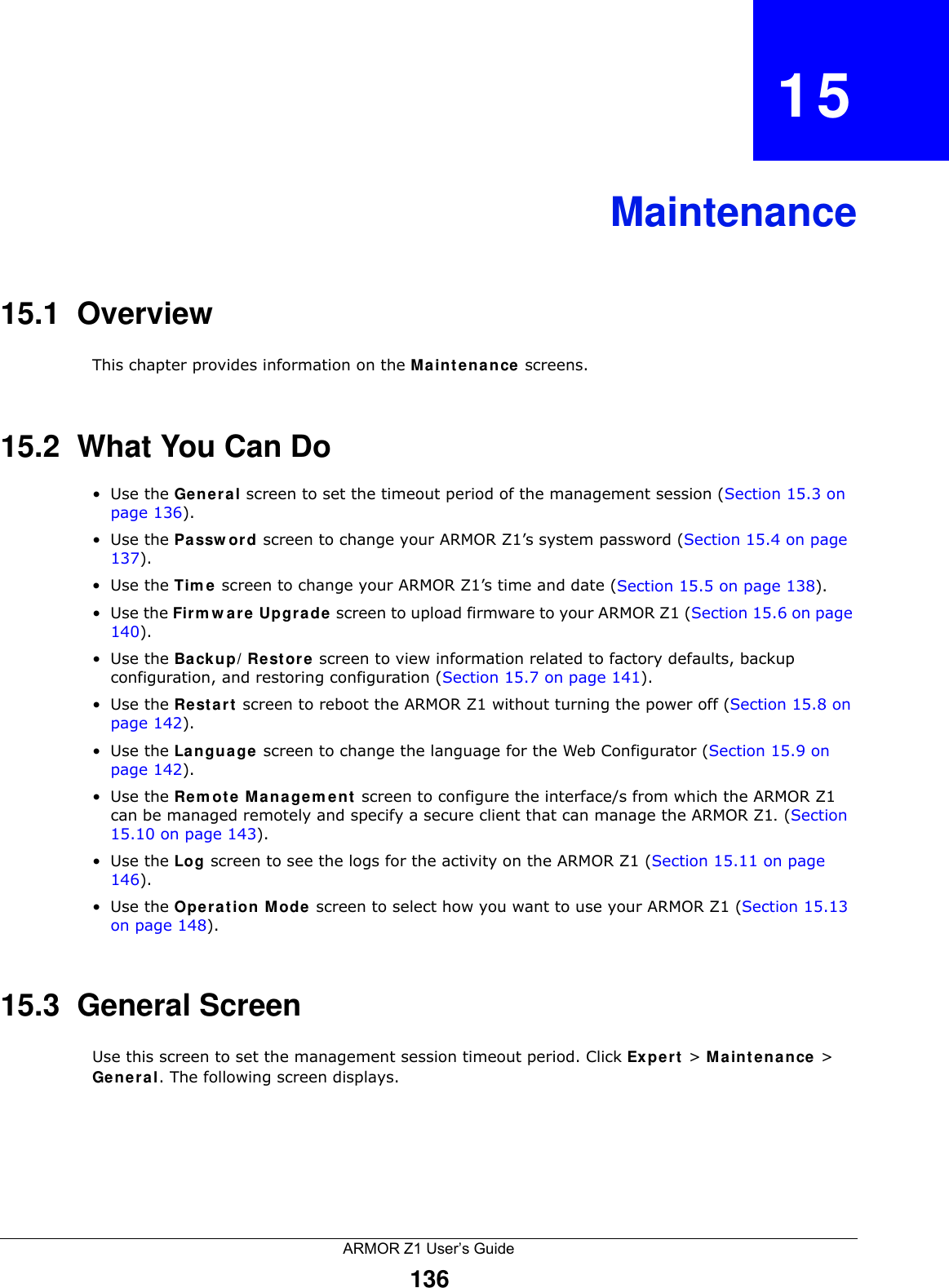 ARMOR Z1 User’s Guide136CHAPTER   15Maintenance15.1  OverviewThis chapter provides information on the Maintenance screens. 15.2  What You Can Do•Use the General screen to set the timeout period of the management session (Section 15.3 on page 136). •Use the Password screen to change your ARMOR Z1’s system password (Section 15.4 on page 137).•Use the Time screen to change your ARMOR Z1’s time and date (Section 15.5 on page 138).•Use the Firmware Upgrade screen to upload firmware to your ARMOR Z1 (Section 15.6 on page 140).•Use the Backup/Restore screen to view information related to factory defaults, backup configuration, and restoring configuration (Section 15.7 on page 141).•Use the Restart screen to reboot the ARMOR Z1 without turning the power off (Section 15.8 on page 142).•Use the Language screen to change the language for the Web Configurator (Section 15.9 on page 142).•Use the Remote Management screen to configure the interface/s from which the ARMOR Z1 can be managed remotely and specify a secure client that can manage the ARMOR Z1. (Section 15.10 on page 143).•Use the Log screen to see the logs for the activity on the ARMOR Z1 (Section 15.11 on page 146).•Use the Operation Mode screen to select how you want to use your ARMOR Z1 (Section 15.13 on page 148). 15.3  General Screen Use this screen to set the management session timeout period. Click Expert &gt; Maintenance &gt; General. The following screen displays.