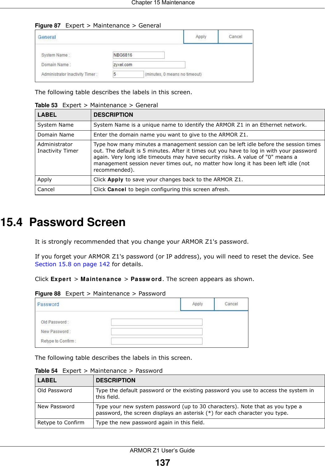  Chapter 15 MaintenanceARMOR Z1 User’s Guide137Figure 87   Expert &gt; Maintenance &gt; General The following table describes the labels in this screen.15.4  Password ScreenIt is strongly recommended that you change your ARMOR Z1&apos;s password. If you forget your ARMOR Z1&apos;s password (or IP address), you will need to reset the device. See Section 15.8 on page 142 for details.Click Expert &gt; Maintenance &gt; Password. The screen appears as shown.Figure 88   Expert &gt; Maintenance &gt; Password The following table describes the labels in this screen.Table 53   Expert &gt; Maintenance &gt; GeneralLABEL DESCRIPTIONSystem Name System Name is a unique name to identify the ARMOR Z1 in an Ethernet network.Domain Name Enter the domain name you want to give to the ARMOR Z1.Administrator Inactivity TimerType how many minutes a management session can be left idle before the session times out. The default is 5 minutes. After it times out you have to log in with your password again. Very long idle timeouts may have security risks. A value of &quot;0&quot; means a management session never times out, no matter how long it has been left idle (not recommended).Apply Click Apply to save your changes back to the ARMOR Z1.Cancel Click Cancel to begin configuring this screen afresh.Table 54   Expert &gt; Maintenance &gt; PasswordLABEL DESCRIPTIONOld Password Type the default password or the existing password you use to access the system in this field.New Password Type your new system password (up to 30 characters). Note that as you type a password, the screen displays an asterisk (*) for each character you type.Retype to Confirm Type the new password again in this field.