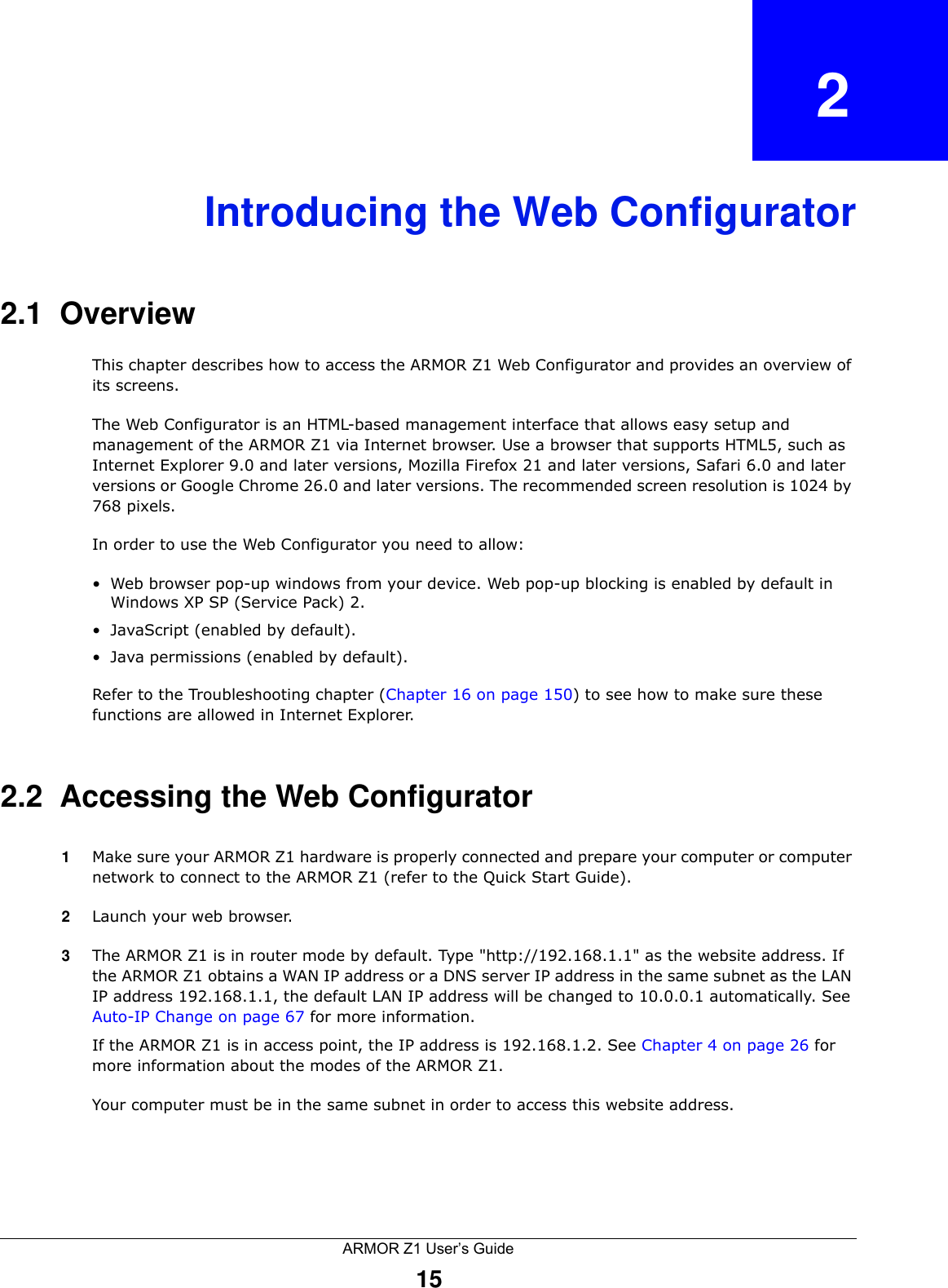 ARMOR Z1 User’s Guide15CHAPTER   2Introducing the Web Configurator2.1  OverviewThis chapter describes how to access the ARMOR Z1 Web Configurator and provides an overview of its screens.The Web Configurator is an HTML-based management interface that allows easy setup and management of the ARMOR Z1 via Internet browser. Use a browser that supports HTML5, such as Internet Explorer 9.0 and later versions, Mozilla Firefox 21 and later versions, Safari 6.0 and later versions or Google Chrome 26.0 and later versions. The recommended screen resolution is 1024 by 768 pixels.In order to use the Web Configurator you need to allow:• Web browser pop-up windows from your device. Web pop-up blocking is enabled by default in Windows XP SP (Service Pack) 2.• JavaScript (enabled by default).• Java permissions (enabled by default).Refer to the Troubleshooting chapter (Chapter 16 on page 150) to see how to make sure these functions are allowed in Internet Explorer.2.2  Accessing the Web Configurator1Make sure your ARMOR Z1 hardware is properly connected and prepare your computer or computer network to connect to the ARMOR Z1 (refer to the Quick Start Guide).2Launch your web browser.3The ARMOR Z1 is in router mode by default. Type &quot;http://192.168.1.1&quot; as the website address. If the ARMOR Z1 obtains a WAN IP address or a DNS server IP address in the same subnet as the LAN IP address 192.168.1.1, the default LAN IP address will be changed to 10.0.0.1 automatically. See Auto-IP Change on page 67 for more information.If the ARMOR Z1 is in access point, the IP address is 192.168.1.2. See Chapter 4 on page 26 for more information about the modes of the ARMOR Z1.Your computer must be in the same subnet in order to access this website address.