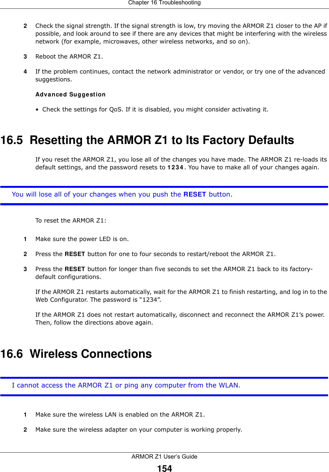 Chapter 16 TroubleshootingARMOR Z1 User’s Guide1542Check the signal strength. If the signal strength is low, try moving the ARMOR Z1 closer to the AP if possible, and look around to see if there are any devices that might be interfering with the wireless network (for example, microwaves, other wireless networks, and so on).3Reboot the ARMOR Z1.4If the problem continues, contact the network administrator or vendor, or try one of the advanced suggestions.Advanced Suggestion• Check the settings for QoS. If it is disabled, you might consider activating it.16.5  Resetting the ARMOR Z1 to Its Factory Defaults If you reset the ARMOR Z1, you lose all of the changes you have made. The ARMOR Z1 re-loads its default settings, and the password resets to 1234. You have to make all of your changes again.You will lose all of your changes when you push the RESET button.To reset the ARMOR Z1:1Make sure the power LED is on.2Press the RESET button for one to four seconds to restart/reboot the ARMOR Z1.3Press the RESET button for longer than five seconds to set the ARMOR Z1 back to its factory-default configurations.If the ARMOR Z1 restarts automatically, wait for the ARMOR Z1 to finish restarting, and log in to the Web Configurator. The password is “1234”.If the ARMOR Z1 does not restart automatically, disconnect and reconnect the ARMOR Z1’s power. Then, follow the directions above again.16.6  Wireless ConnectionsI cannot access the ARMOR Z1 or ping any computer from the WLAN.1Make sure the wireless LAN is enabled on the ARMOR Z1.2Make sure the wireless adapter on your computer is working properly.