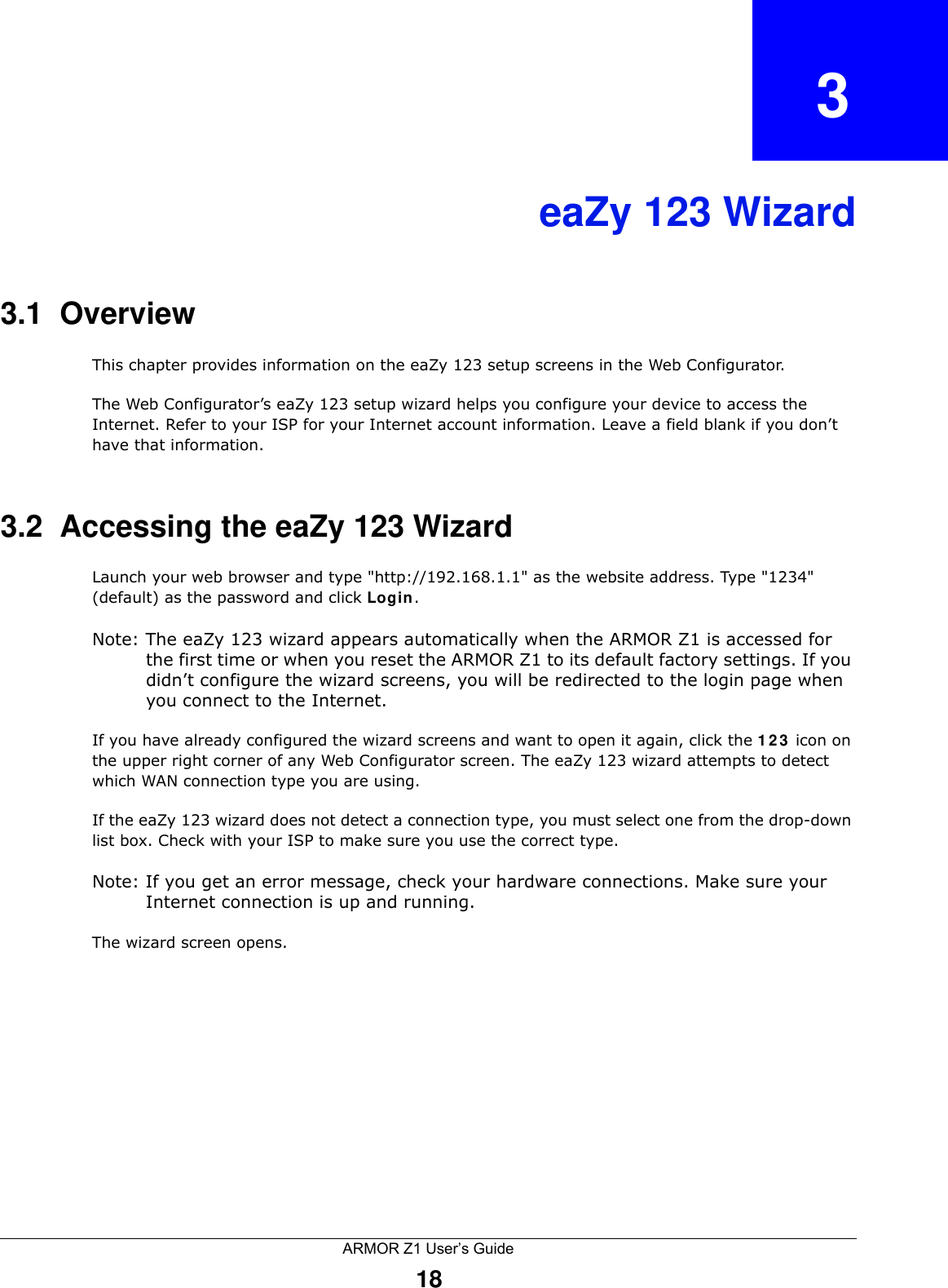 ARMOR Z1 User’s Guide18CHAPTER   3eaZy 123 Wizard3.1  OverviewThis chapter provides information on the eaZy 123 setup screens in the Web Configurator.The Web Configurator’s eaZy 123 setup wizard helps you configure your device to access the Internet. Refer to your ISP for your Internet account information. Leave a field blank if you don’t have that information.3.2  Accessing the eaZy 123 WizardLaunch your web browser and type &quot;http://192.168.1.1&quot; as the website address. Type &quot;1234&quot; (default) as the password and click Login.Note: The eaZy 123 wizard appears automatically when the ARMOR Z1 is accessed for the first time or when you reset the ARMOR Z1 to its default factory settings. If you didn’t configure the wizard screens, you will be redirected to the login page when you connect to the Internet.If you have already configured the wizard screens and want to open it again, click the 123 icon on the upper right corner of any Web Configurator screen. The eaZy 123 wizard attempts to detect which WAN connection type you are using. If the eaZy 123 wizard does not detect a connection type, you must select one from the drop-down list box. Check with your ISP to make sure you use the correct type.Note: If you get an error message, check your hardware connections. Make sure your Internet connection is up and running.The wizard screen opens. 