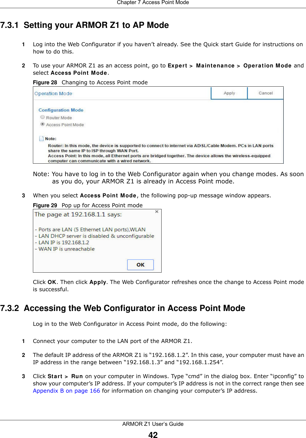 Chapter 7 Access Point ModeARMOR Z1 User’s Guide427.3.1  Setting your ARMOR Z1 to AP Mode1Log into the Web Configurator if you haven’t already. See the Quick start Guide for instructions on how to do this.2To use your ARMOR Z1 as an access point, go to Expert &gt; Maintenance &gt; Operation Mode and select Access Point Mode. Figure 28   Changing to Access Point modeNote: You have to log in to the Web Configurator again when you change modes. As soon as you do, your ARMOR Z1 is already in Access Point mode.3When you select Access Point Mode, the following pop-up message window appears.Figure 29   Pop up for Access Point mode Click OK. Then click Apply. The Web Configurator refreshes once the change to Access Point mode is successful.7.3.2  Accessing the Web Configurator in Access Point ModeLog in to the Web Configurator in Access Point mode, do the following:1Connect your computer to the LAN port of the ARMOR Z1. 2The default IP address of the ARMOR Z1 is “192.168.1.2”. In this case, your computer must have an IP address in the range between “192.168.1.3” and “192.168.1.254”.3Click Start &gt; Run on your computer in Windows. Type “cmd” in the dialog box. Enter “ipconfig” to show your computer’s IP address. If your computer’s IP address is not in the correct range then see Appendix B on page 166 for information on changing your computer’s IP address.