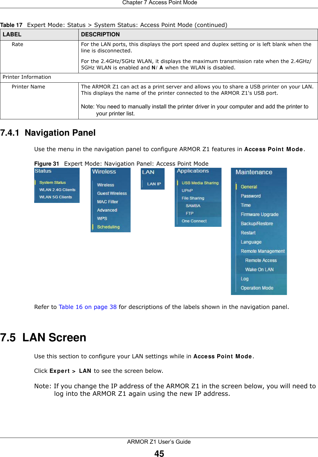  Chapter 7 Access Point ModeARMOR Z1 User’s Guide457.4.1  Navigation PanelUse the menu in the navigation panel to configure ARMOR Z1 features in Access Point Mode.Figure 31   Expert Mode: Navigation Panel: Access Point Mode Refer to Table 16 on page 38 for descriptions of the labels shown in the navigation panel.7.5  LAN ScreenUse this section to configure your LAN settings while in Access Point Mode. Click Expert &gt; LAN to see the screen below.Note: If you change the IP address of the ARMOR Z1 in the screen below, you will need to log into the ARMOR Z1 again using the new IP address.Rate For the LAN ports, this displays the port speed and duplex setting or is left blank when the line is disconnected.For the 2.4GHz/5GHz WLAN, it displays the maximum transmission rate when the 2.4GHz/5GHz WLAN is enabled and N/A when the WLAN is disabled.Printer InformationPrinter Name The ARMOR Z1 can act as a print server and allows you to share a USB printer on your LAN. This displays the name of the printer connected to the ARMOR Z1&apos;s USB port.Note: You need to manually install the printer driver in your computer and add the printer to your printer list.Table 17   Expert Mode: Status &gt; System Status: Access Point Mode (continued) LABEL DESCRIPTION