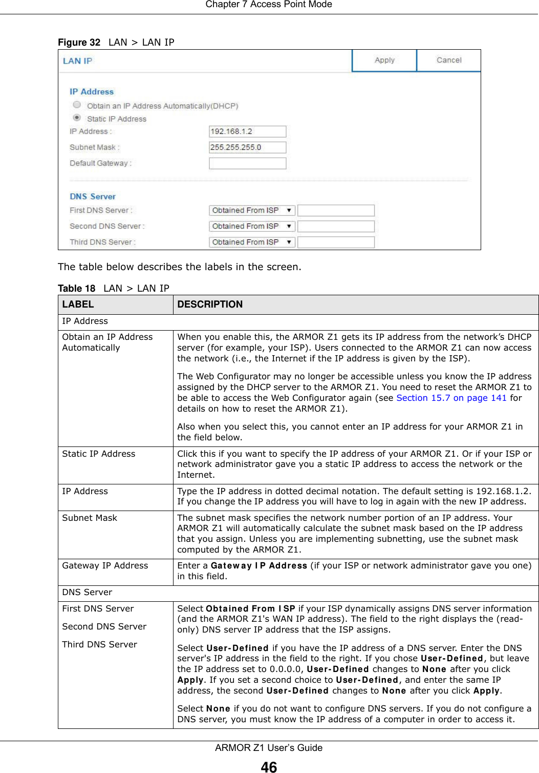 Chapter 7 Access Point ModeARMOR Z1 User’s Guide46Figure 32   LAN &gt; LAN IP   The table below describes the labels in the screen.Table 18   LAN &gt; LAN IPLABEL DESCRIPTIONIP AddressObtain an IP Address AutomaticallyWhen you enable this, the ARMOR Z1 gets its IP address from the network’s DHCP server (for example, your ISP). Users connected to the ARMOR Z1 can now access the network (i.e., the Internet if the IP address is given by the ISP).The Web Configurator may no longer be accessible unless you know the IP address assigned by the DHCP server to the ARMOR Z1. You need to reset the ARMOR Z1 to be able to access the Web Configurator again (see Section 15.7 on page 141 for details on how to reset the ARMOR Z1).Also when you select this, you cannot enter an IP address for your ARMOR Z1 in the field below.Static IP Address Click this if you want to specify the IP address of your ARMOR Z1. Or if your ISP or network administrator gave you a static IP address to access the network or the Internet.IP Address Type the IP address in dotted decimal notation. The default setting is 192.168.1.2. If you change the IP address you will have to log in again with the new IP address.   Subnet Mask The subnet mask specifies the network number portion of an IP address. Your ARMOR Z1 will automatically calculate the subnet mask based on the IP address that you assign. Unless you are implementing subnetting, use the subnet mask computed by the ARMOR Z1.Gateway IP Address Enter a Gateway IP Address (if your ISP or network administrator gave you one) in this field.DNS ServerFirst DNS ServerSecond DNS ServerThird DNS Server Select Obtained From ISP if your ISP dynamically assigns DNS server information (and the ARMOR Z1&apos;s WAN IP address). The field to the right displays the (read-only) DNS server IP address that the ISP assigns. Select User-Defined if you have the IP address of a DNS server. Enter the DNS server&apos;s IP address in the field to the right. If you chose User-Defined, but leave the IP address set to 0.0.0.0, User-Defined changes to None after you click Apply. If you set a second choice to User-Defined, and enter the same IP address, the second User-Defined changes to None after you click Apply. Select None if you do not want to configure DNS servers. If you do not configure a DNS server, you must know the IP address of a computer in order to access it.