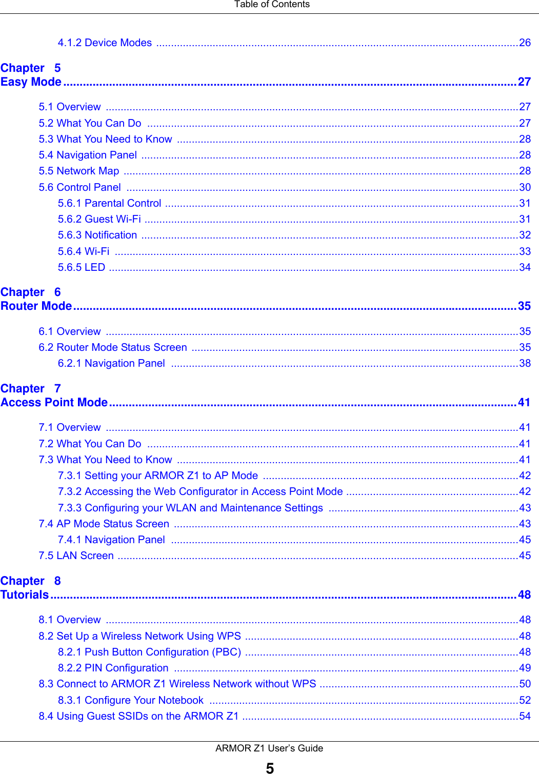  Table of ContentsARMOR Z1 User’s Guide54.1.2 Device Modes ..........................................................................................................................26Chapter   5Easy Mode...........................................................................................................................................275.1 Overview  ...........................................................................................................................................275.2 What You Can Do  .............................................................................................................................275.3 What You Need to Know  ...................................................................................................................285.4 Navigation Panel ...............................................................................................................................285.5 Network Map  .....................................................................................................................................285.6 Control Panel  ....................................................................................................................................305.6.1 Parental Control .......................................................................................................................315.6.2 Guest Wi-Fi ..............................................................................................................................315.6.3 Notification ...............................................................................................................................325.6.4 Wi-Fi  ........................................................................................................................................335.6.5 LED ..........................................................................................................................................34Chapter   6Router Mode........................................................................................................................................356.1 Overview  ...........................................................................................................................................356.2 Router Mode Status Screen  ..............................................................................................................356.2.1 Navigation Panel  .....................................................................................................................38Chapter   7Access Point Mode.............................................................................................................................417.1 Overview  ...........................................................................................................................................417.2 What You Can Do  .............................................................................................................................417.3 What You Need to Know  ...................................................................................................................417.3.1 Setting your ARMOR Z1 to AP Mode  ......................................................................................427.3.2 Accessing the Web Configurator in Access Point Mode ..........................................................427.3.3 Configuring your WLAN and Maintenance Settings ................................................................437.4 AP Mode Status Screen  ....................................................................................................................437.4.1 Navigation Panel  .....................................................................................................................457.5 LAN Screen .......................................................................................................................................45Chapter   8Tutorials...............................................................................................................................................488.1 Overview  ...........................................................................................................................................488.2 Set Up a Wireless Network Using WPS ............................................................................................488.2.1 Push Button Configuration (PBC) ............................................................................................488.2.2 PIN Configuration  ....................................................................................................................498.3 Connect to ARMOR Z1 Wireless Network without WPS ...................................................................508.3.1 Configure Your Notebook  ........................................................................................................528.4 Using Guest SSIDs on the ARMOR Z1 .............................................................................................54