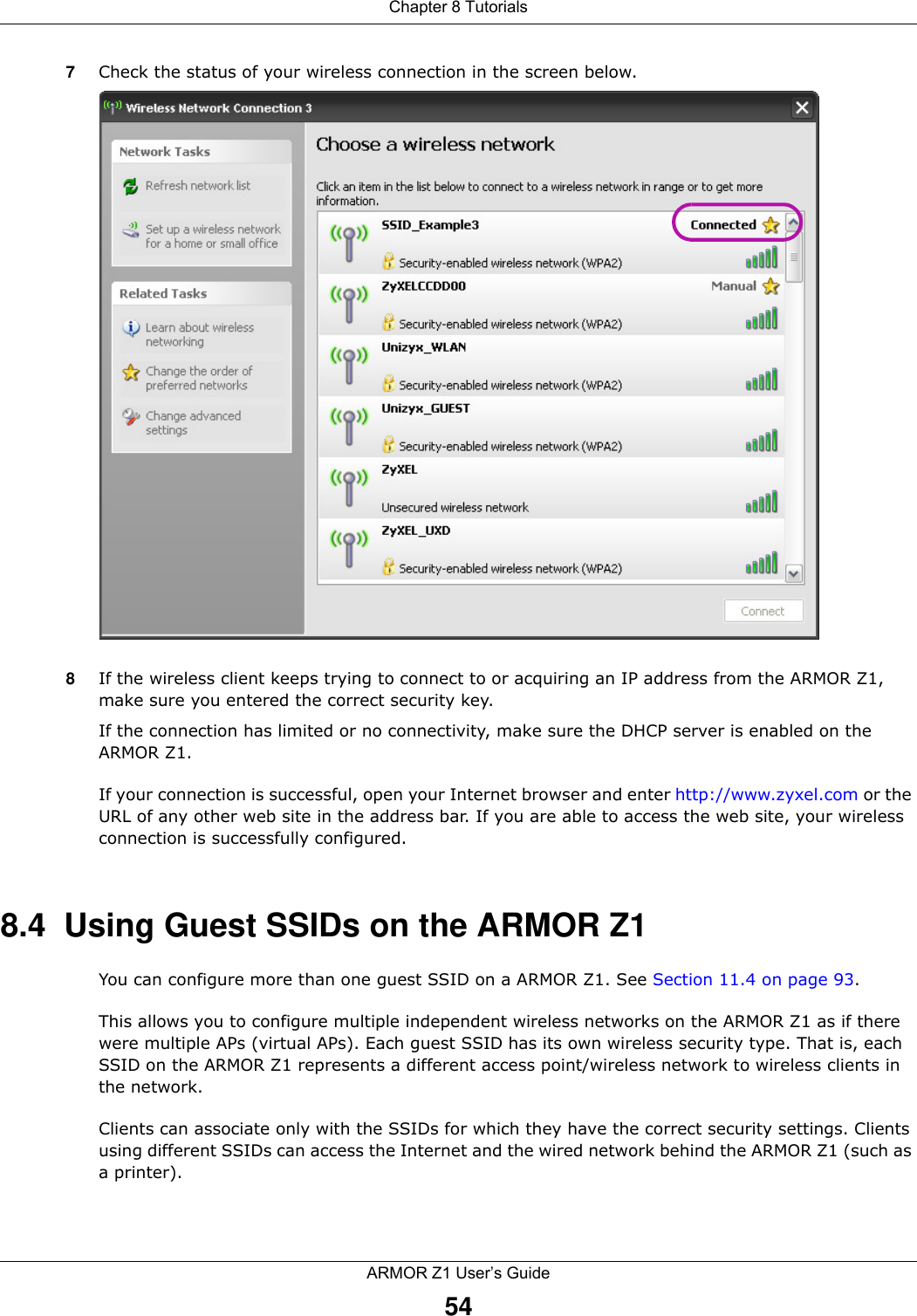 Chapter 8 TutorialsARMOR Z1 User’s Guide547Check the status of your wireless connection in the screen below.  8If the wireless client keeps trying to connect to or acquiring an IP address from the ARMOR Z1, make sure you entered the correct security key.If the connection has limited or no connectivity, make sure the DHCP server is enabled on the ARMOR Z1.If your connection is successful, open your Internet browser and enter http://www.zyxel.com or the URL of any other web site in the address bar. If you are able to access the web site, your wireless connection is successfully configured.8.4  Using Guest SSIDs on the ARMOR Z1You can configure more than one guest SSID on a ARMOR Z1. See Section 11.4 on page 93. This allows you to configure multiple independent wireless networks on the ARMOR Z1 as if there were multiple APs (virtual APs). Each guest SSID has its own wireless security type. That is, each SSID on the ARMOR Z1 represents a different access point/wireless network to wireless clients in the network. Clients can associate only with the SSIDs for which they have the correct security settings. Clients using different SSIDs can access the Internet and the wired network behind the ARMOR Z1 (such as a printer). 