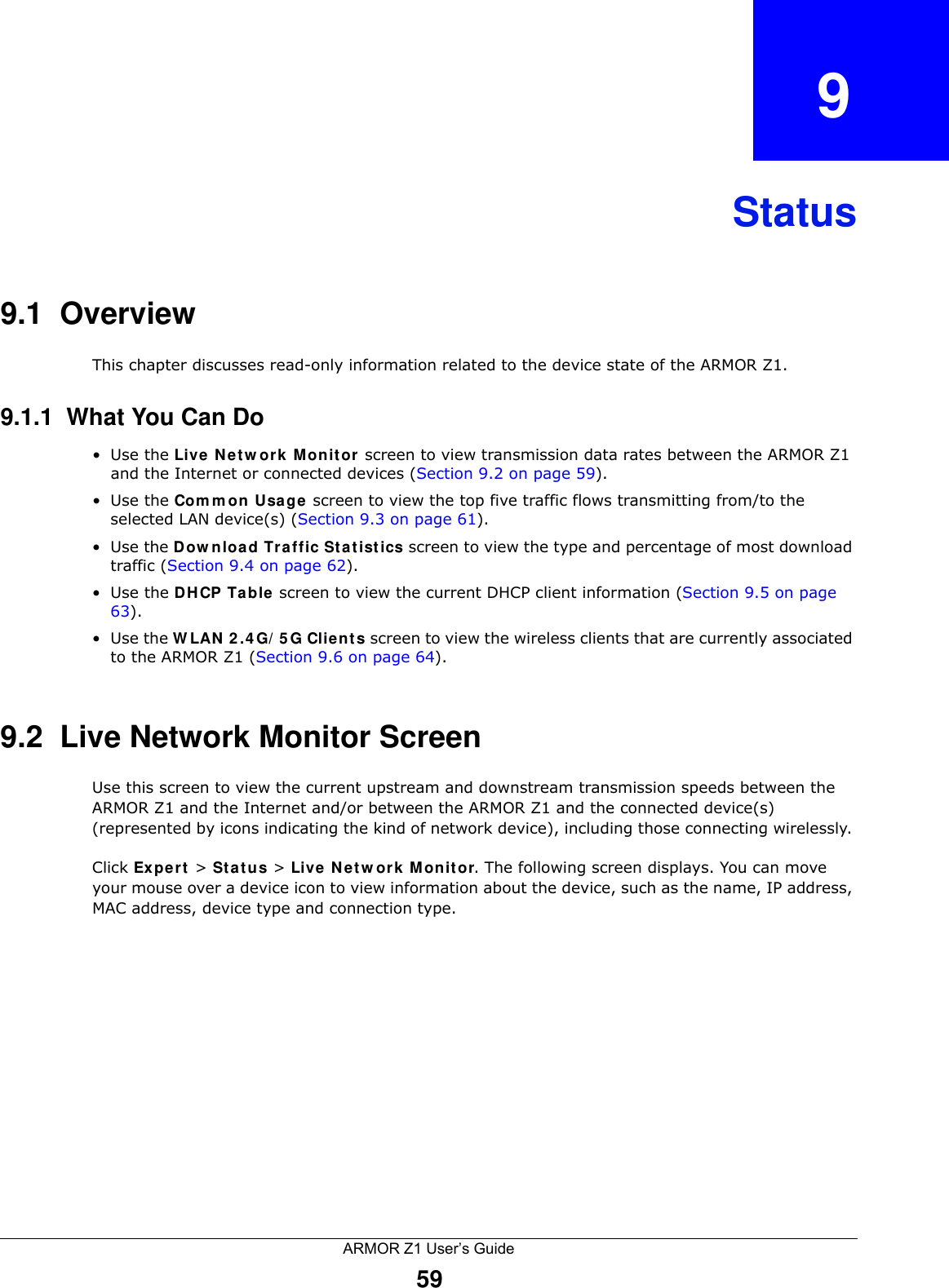 ARMOR Z1 User’s Guide59CHAPTER   9Status9.1  OverviewThis chapter discusses read-only information related to the device state of the ARMOR Z1.9.1.1  What You Can Do•Use the Live Network Monitor screen to view transmission data rates between the ARMOR Z1 and the Internet or connected devices (Section 9.2 on page 59).•Use the Common Usage screen to view the top five traffic flows transmitting from/to the selected LAN device(s) (Section 9.3 on page 61).•Use the Download Traffic Statistics screen to view the type and percentage of most download traffic (Section 9.4 on page 62). •Use the DHCP Table screen to view the current DHCP client information (Section 9.5 on page 63). •Use the WLAN 2.4G/5G Clients screen to view the wireless clients that are currently associated to the ARMOR Z1 (Section 9.6 on page 64). 9.2  Live Network Monitor ScreenUse this screen to view the current upstream and downstream transmission speeds between the ARMOR Z1 and the Internet and/or between the ARMOR Z1 and the connected device(s) (represented by icons indicating the kind of network device), including those connecting wirelessly. Click Expert &gt; Status &gt; Live Network Monitor. The following screen displays. You can move your mouse over a device icon to view information about the device, such as the name, IP address, MAC address, device type and connection type. 