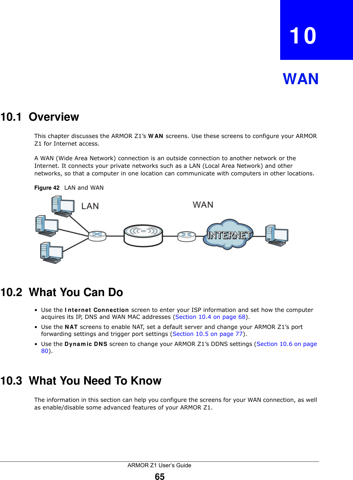ARMOR Z1 User’s Guide65CHAPTER   10WAN10.1  OverviewThis chapter discusses the ARMOR Z1’s WAN screens. Use these screens to configure your ARMOR Z1 for Internet access.A WAN (Wide Area Network) connection is an outside connection to another network or the Internet. It connects your private networks such as a LAN (Local Area Network) and other networks, so that a computer in one location can communicate with computers in other locations.Figure 42   LAN and WAN10.2  What You Can Do•Use the Internet Connection screen to enter your ISP information and set how the computer acquires its IP, DNS and WAN MAC addresses (Section 10.4 on page 68).•Use the NAT screens to enable NAT, set a default server and change your ARMOR Z1’s port forwarding settings and trigger port settings (Section 10.5 on page 77).•Use the Dynamic DNS screen to change your ARMOR Z1’s DDNS settings (Section 10.6 on page 80).10.3  What You Need To KnowThe information in this section can help you configure the screens for your WAN connection, as well as enable/disable some advanced features of your ARMOR Z1.