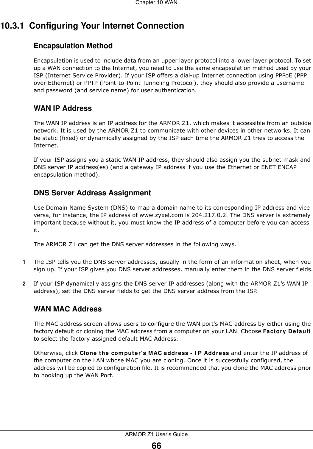 Chapter 10 WANARMOR Z1 User’s Guide6610.3.1  Configuring Your Internet ConnectionEncapsulation MethodEncapsulation is used to include data from an upper layer protocol into a lower layer protocol. To set up a WAN connection to the Internet, you need to use the same encapsulation method used by your ISP (Internet Service Provider). If your ISP offers a dial-up Internet connection using PPPoE (PPP over Ethernet) or PPTP (Point-to-Point Tunneling Protocol), they should also provide a username and password (and service name) for user authentication.WAN IP AddressThe WAN IP address is an IP address for the ARMOR Z1, which makes it accessible from an outside network. It is used by the ARMOR Z1 to communicate with other devices in other networks. It can be static (fixed) or dynamically assigned by the ISP each time the ARMOR Z1 tries to access the Internet.If your ISP assigns you a static WAN IP address, they should also assign you the subnet mask and DNS server IP address(es) (and a gateway IP address if you use the Ethernet or ENET ENCAP encapsulation method).DNS Server Address AssignmentUse Domain Name System (DNS) to map a domain name to its corresponding IP address and vice versa, for instance, the IP address of www.zyxel.com is 204.217.0.2. The DNS server is extremely important because without it, you must know the IP address of a computer before you can access it. The ARMOR Z1 can get the DNS server addresses in the following ways.1The ISP tells you the DNS server addresses, usually in the form of an information sheet, when you sign up. If your ISP gives you DNS server addresses, manually enter them in the DNS server fields.2If your ISP dynamically assigns the DNS server IP addresses (along with the ARMOR Z1’s WAN IP address), set the DNS server fields to get the DNS server address from the ISP. WAN MAC AddressThe MAC address screen allows users to configure the WAN port&apos;s MAC address by either using the factory default or cloning the MAC address from a computer on your LAN. Choose Factory Default to select the factory assigned default MAC Address.Otherwise, click Clone the computer&apos;s MAC address - IP Address and enter the IP address of the computer on the LAN whose MAC you are cloning. Once it is successfully configured, the address will be copied to configuration file. It is recommended that you clone the MAC address prior to hooking up the WAN Port.