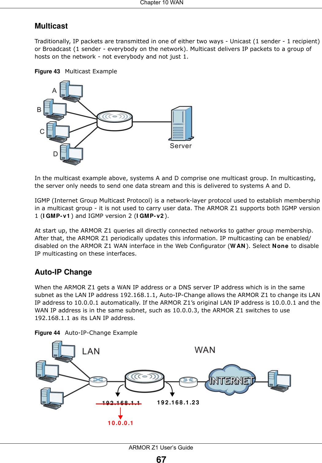  Chapter 10 WANARMOR Z1 User’s Guide67MulticastTraditionally, IP packets are transmitted in one of either two ways - Unicast (1 sender - 1 recipient) or Broadcast (1 sender - everybody on the network). Multicast delivers IP packets to a group of hosts on the network - not everybody and not just 1. Figure 43   Multicast ExampleIn the multicast example above, systems A and D comprise one multicast group. In multicasting, the server only needs to send one data stream and this is delivered to systems A and D. IGMP (Internet Group Multicast Protocol) is a network-layer protocol used to establish membership in a multicast group - it is not used to carry user data. The ARMOR Z1 supports both IGMP version 1 (IGMP-v1) and IGMP version 2 (IGMP-v2). At start up, the ARMOR Z1 queries all directly connected networks to gather group membership. After that, the ARMOR Z1 periodically updates this information. IP multicasting can be enabled/disabled on the ARMOR Z1 WAN interface in the Web Configurator (WAN). Select None to disable IP multicasting on these interfaces.Auto-IP ChangeWhen the ARMOR Z1 gets a WAN IP address or a DNS server IP address which is in the same subnet as the LAN IP address 192.168.1.1, Auto-IP-Change allows the ARMOR Z1 to change its LAN IP address to 10.0.0.1 automatically. If the ARMOR Z1’s original LAN IP address is 10.0.0.1 and the WAN IP address is in the same subnet, such as 10.0.0.3, the ARMOR Z1 switches to use 192.168.1.1 as its LAN IP address.Figure 44   Auto-IP-Change Example192.168.1.1 192.168.1.2310.0.0.1