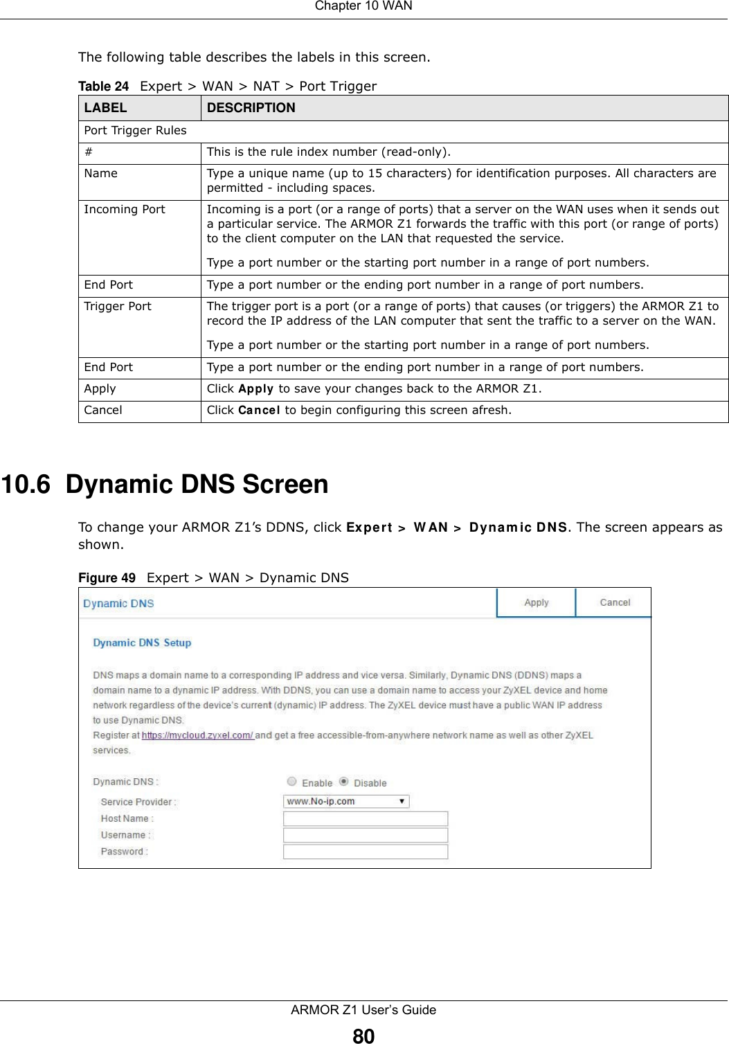 Chapter 10 WANARMOR Z1 User’s Guide80The following table describes the labels in this screen.10.6  Dynamic DNS ScreenTo change your ARMOR Z1’s DDNS, click Expert &gt; WAN &gt; Dynamic DNS. The screen appears as shown.Figure 49   Expert &gt; WAN &gt; Dynamic DNS Table 24   Expert &gt; WAN &gt; NAT &gt; Port TriggerLABEL DESCRIPTIONPort Trigger Rules#This is the rule index number (read-only).Name Type a unique name (up to 15 characters) for identification purposes. All characters are permitted - including spaces.Incoming Port Incoming is a port (or a range of ports) that a server on the WAN uses when it sends out a particular service. The ARMOR Z1 forwards the traffic with this port (or range of ports) to the client computer on the LAN that requested the service. Type a port number or the starting port number in a range of port numbers.End Port Type a port number or the ending port number in a range of port numbers.Trigger Port The trigger port is a port (or a range of ports) that causes (or triggers) the ARMOR Z1 to record the IP address of the LAN computer that sent the traffic to a server on the WAN.Type a port number or the starting port number in a range of port numbers.End Port Type a port number or the ending port number in a range of port numbers.Apply Click Apply to save your changes back to the ARMOR Z1.Cancel Click Cancel to begin configuring this screen afresh.