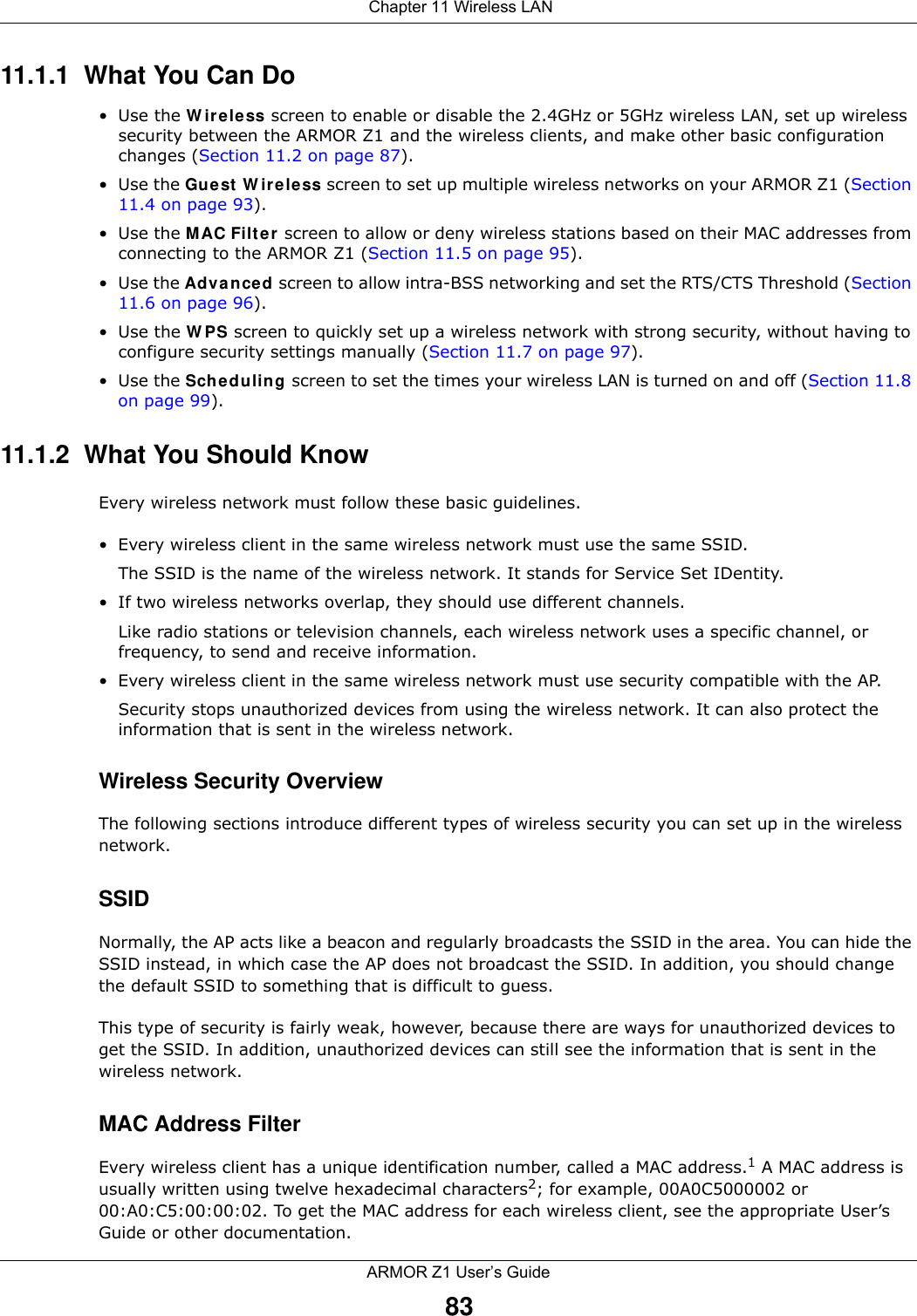  Chapter 11 Wireless LANARMOR Z1 User’s Guide8311.1.1  What You Can Do•Use the Wireless screen to enable or disable the 2.4GHz or 5GHz wireless LAN, set up wireless security between the ARMOR Z1 and the wireless clients, and make other basic configuration changes (Section 11.2 on page 87).•Use the Guest Wireless screen to set up multiple wireless networks on your ARMOR Z1 (Section 11.4 on page 93). •Use the MAC Filter screen to allow or deny wireless stations based on their MAC addresses from connecting to the ARMOR Z1 (Section 11.5 on page 95).•Use the Advanced screen to allow intra-BSS networking and set the RTS/CTS Threshold (Section 11.6 on page 96).•Use the WPS screen to quickly set up a wireless network with strong security, without having to configure security settings manually (Section 11.7 on page 97).•Use the Scheduling screen to set the times your wireless LAN is turned on and off (Section 11.8 on page 99).11.1.2  What You Should KnowEvery wireless network must follow these basic guidelines.• Every wireless client in the same wireless network must use the same SSID.The SSID is the name of the wireless network. It stands for Service Set IDentity.• If two wireless networks overlap, they should use different channels.Like radio stations or television channels, each wireless network uses a specific channel, or frequency, to send and receive information.• Every wireless client in the same wireless network must use security compatible with the AP.Security stops unauthorized devices from using the wireless network. It can also protect the information that is sent in the wireless network.Wireless Security OverviewThe following sections introduce different types of wireless security you can set up in the wireless network.SSIDNormally, the AP acts like a beacon and regularly broadcasts the SSID in the area. You can hide the SSID instead, in which case the AP does not broadcast the SSID. In addition, you should change the default SSID to something that is difficult to guess.This type of security is fairly weak, however, because there are ways for unauthorized devices to get the SSID. In addition, unauthorized devices can still see the information that is sent in the wireless network.MAC Address FilterEvery wireless client has a unique identification number, called a MAC address.1 A MAC address is usually written using twelve hexadecimal characters2; for example, 00A0C5000002 or 00:A0:C5:00:00:02. To get the MAC address for each wireless client, see the appropriate User’s Guide or other documentation.