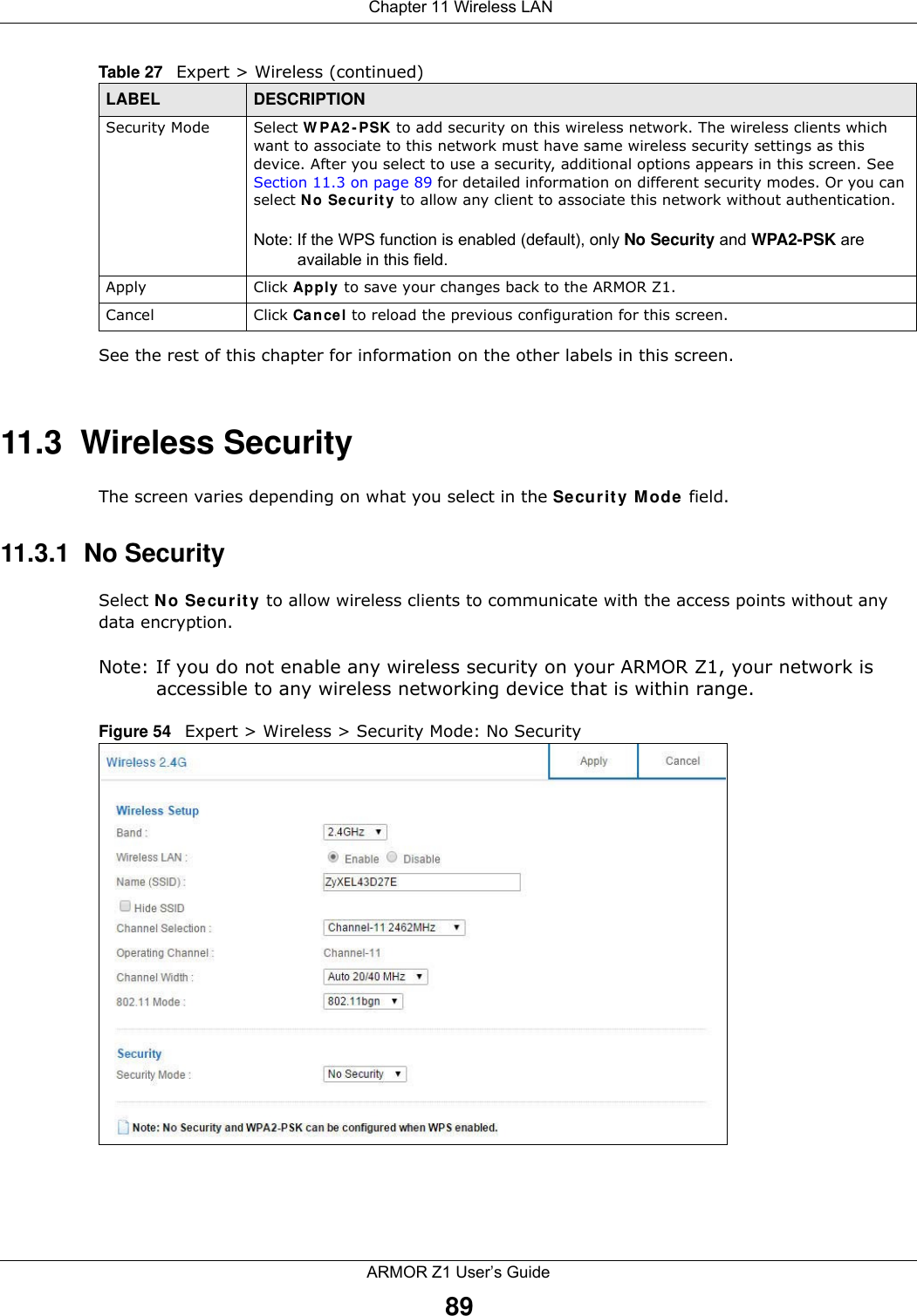  Chapter 11 Wireless LANARMOR Z1 User’s Guide89See the rest of this chapter for information on the other labels in this screen. 11.3  Wireless SecurityThe screen varies depending on what you select in the Security Mode field.11.3.1  No SecuritySelect No Security to allow wireless clients to communicate with the access points without any data encryption.Note: If you do not enable any wireless security on your ARMOR Z1, your network is accessible to any wireless networking device that is within range.Figure 54   Expert &gt; Wireless &gt; Security Mode: No SecuritySecurity Mode Select WPA2-PSK to add security on this wireless network. The wireless clients which want to associate to this network must have same wireless security settings as this device. After you select to use a security, additional options appears in this screen. See Section 11.3 on page 89 for detailed information on different security modes. Or you can select No Security to allow any client to associate this network without authentication.Note: If the WPS function is enabled (default), only No Security and WPA2-PSK are available in this field.Apply Click Apply to save your changes back to the ARMOR Z1.Cancel Click Cancel to reload the previous configuration for this screen.Table 27   Expert &gt; Wireless (continued) LABEL DESCRIPTION