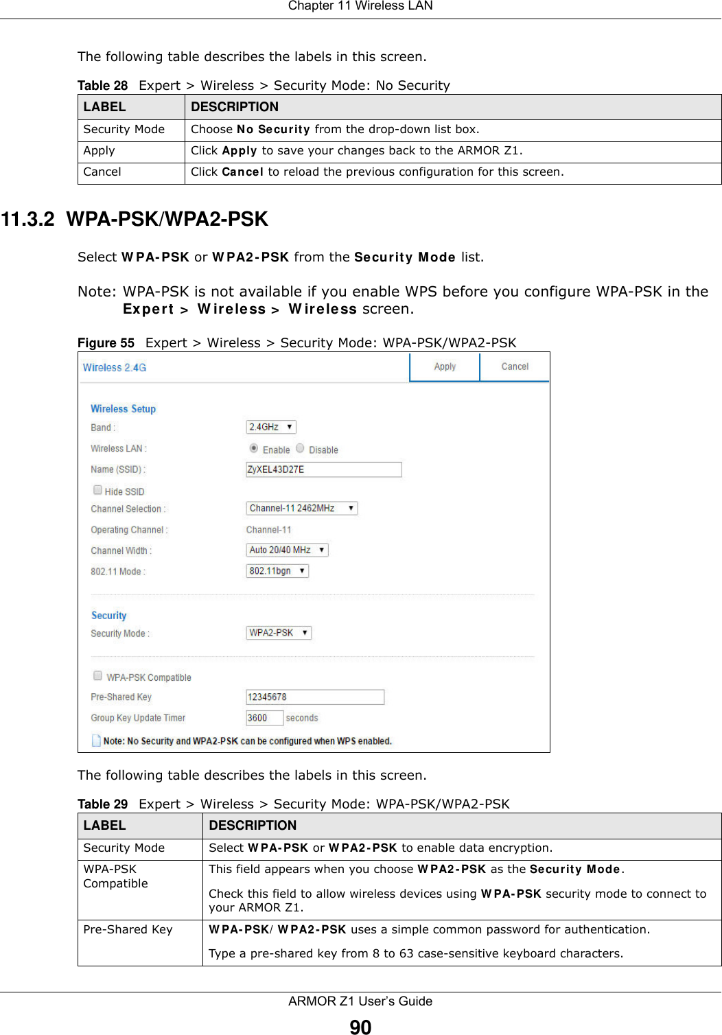 Chapter 11 Wireless LANARMOR Z1 User’s Guide90The following table describes the labels in this screen.11.3.2  WPA-PSK/WPA2-PSKSelect WPA-PSK or WPA2-PSK from the Security Mode list.Note: WPA-PSK is not available if you enable WPS before you configure WPA-PSK in the Expert &gt; Wireless &gt; Wireless screen.Figure 55   Expert &gt; Wireless &gt; Security Mode: WPA-PSK/WPA2-PSKThe following table describes the labels in this screen.Table 28   Expert &gt; Wireless &gt; Security Mode: No SecurityLABEL DESCRIPTIONSecurity Mode Choose No Security from the drop-down list box.Apply Click Apply to save your changes back to the ARMOR Z1.Cancel Click Cancel to reload the previous configuration for this screen.Table 29   Expert &gt; Wireless &gt; Security Mode: WPA-PSK/WPA2-PSKLABEL DESCRIPTIONSecurity Mode Select WPA-PSK or WPA2-PSK to enable data encryption.WPA-PSK CompatibleThis field appears when you choose WPA2-PSK as the Security Mode.Check this field to allow wireless devices using WPA-PSK security mode to connect to your ARMOR Z1.Pre-Shared Key  WPA-PSK/WPA2-PSK uses a simple common password for authentication.Type a pre-shared key from 8 to 63 case-sensitive keyboard characters.