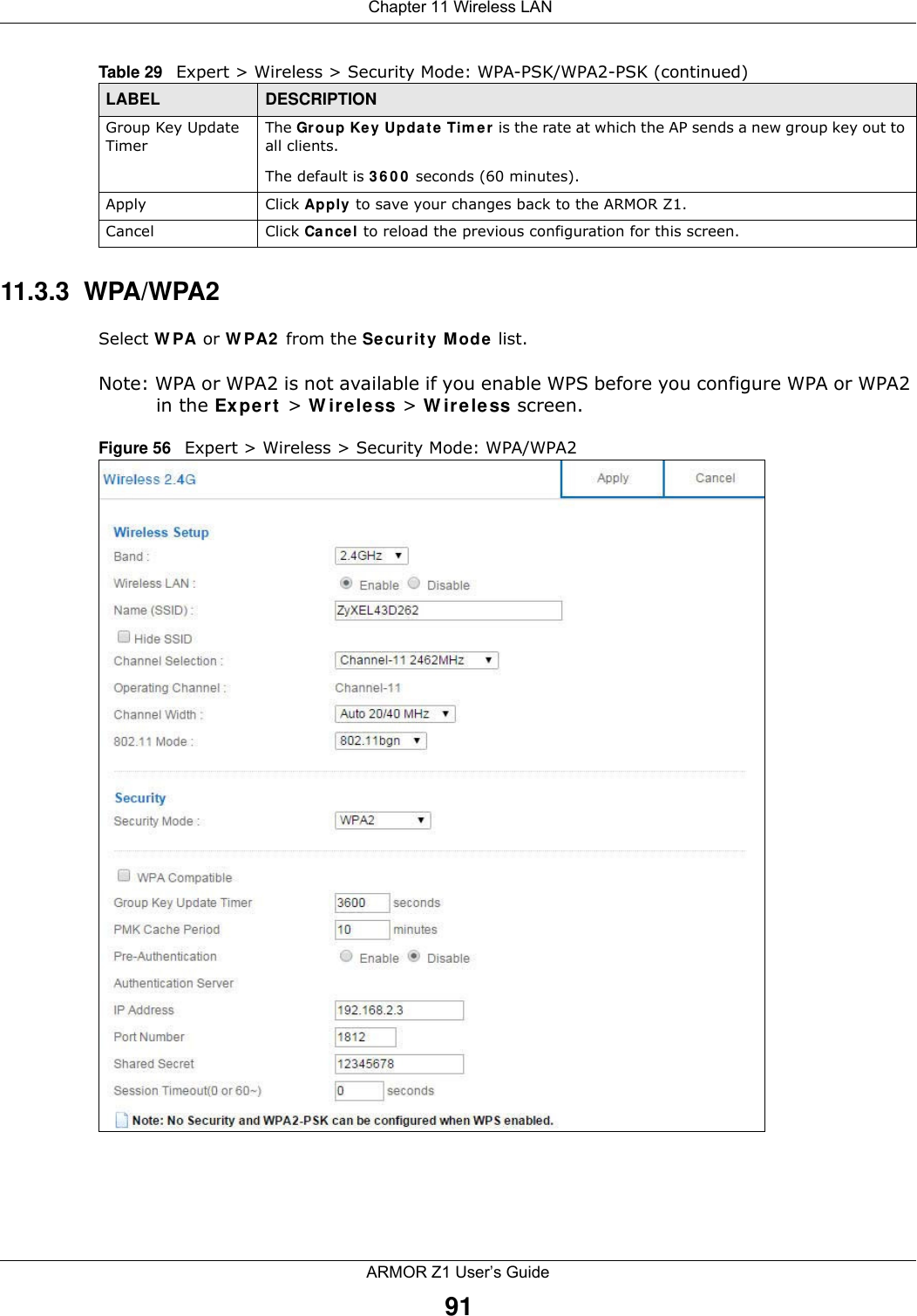  Chapter 11 Wireless LANARMOR Z1 User’s Guide9111.3.3  WPA/WPA2Select WPA or WPA2 from the Security Mode list. Note: WPA or WPA2 is not available if you enable WPS before you configure WPA or WPA2 in the Expert &gt; Wireless &gt; Wireless screen.Figure 56   Expert &gt; Wireless &gt; Security Mode: WPA/WPA2Group Key Update TimerThe Group Key Update Timer is the rate at which the AP sends a new group key out to all clients. The default is 3600 seconds (60 minutes).Apply Click Apply to save your changes back to the ARMOR Z1.Cancel Click Cancel to reload the previous configuration for this screen.Table 29   Expert &gt; Wireless &gt; Security Mode: WPA-PSK/WPA2-PSK (continued)LABEL DESCRIPTION