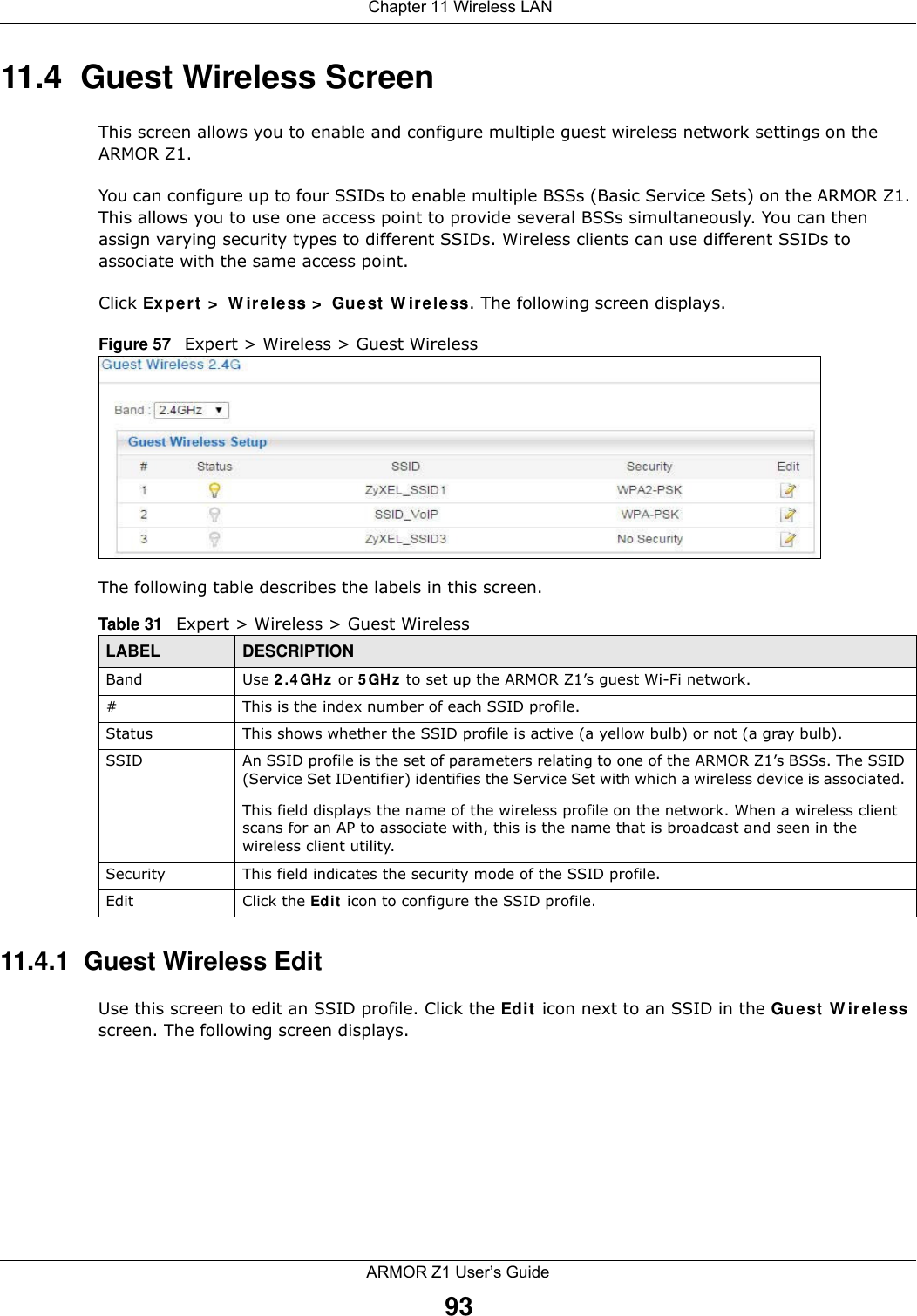  Chapter 11 Wireless LANARMOR Z1 User’s Guide9311.4  Guest Wireless Screen This screen allows you to enable and configure multiple guest wireless network settings on the ARMOR Z1.You can configure up to four SSIDs to enable multiple BSSs (Basic Service Sets) on the ARMOR Z1. This allows you to use one access point to provide several BSSs simultaneously. You can then assign varying security types to different SSIDs. Wireless clients can use different SSIDs to associate with the same access point.Click Expert &gt; Wireless &gt; Guest Wireless. The following screen displays.Figure 57   Expert &gt; Wireless &gt; Guest WirelessThe following table describes the labels in this screen.11.4.1  Guest Wireless EditUse this screen to edit an SSID profile. Click the Edit icon next to an SSID in the Guest Wireless screen. The following screen displays.Table 31   Expert &gt; Wireless &gt; Guest WirelessLABEL DESCRIPTIONBand Use 2.4GHz or 5GHz to set up the ARMOR Z1’s guest Wi-Fi network.#This is the index number of each SSID profile. Status This shows whether the SSID profile is active (a yellow bulb) or not (a gray bulb).SSID An SSID profile is the set of parameters relating to one of the ARMOR Z1’s BSSs. The SSID (Service Set IDentifier) identifies the Service Set with which a wireless device is associated. This field displays the name of the wireless profile on the network. When a wireless client scans for an AP to associate with, this is the name that is broadcast and seen in the wireless client utility.Security This field indicates the security mode of the SSID profile.Edit Click the Edit icon to configure the SSID profile.