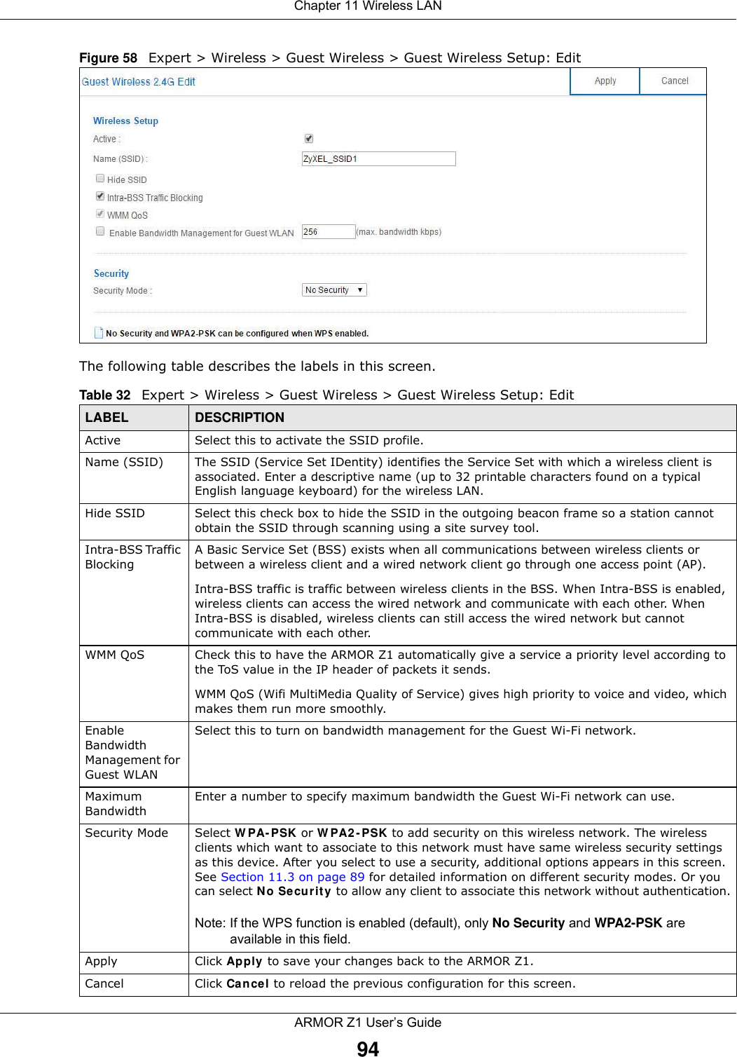 Chapter 11 Wireless LANARMOR Z1 User’s Guide94Figure 58   Expert &gt; Wireless &gt; Guest Wireless &gt; Guest Wireless Setup: Edit The following table describes the labels in this screen.Table 32   Expert &gt; Wireless &gt; Guest Wireless &gt; Guest Wireless Setup: EditLABEL DESCRIPTIONActive Select this to activate the SSID profile.Name (SSID)  The SSID (Service Set IDentity) identifies the Service Set with which a wireless client is associated. Enter a descriptive name (up to 32 printable characters found on a typical English language keyboard) for the wireless LAN. Hide SSID Select this check box to hide the SSID in the outgoing beacon frame so a station cannot obtain the SSID through scanning using a site survey tool.Intra-BSS Traffic BlockingA Basic Service Set (BSS) exists when all communications between wireless clients or between a wireless client and a wired network client go through one access point (AP). Intra-BSS traffic is traffic between wireless clients in the BSS. When Intra-BSS is enabled, wireless clients can access the wired network and communicate with each other. When Intra-BSS is disabled, wireless clients can still access the wired network but cannot communicate with each other.WMM QoS Check this to have the ARMOR Z1 automatically give a service a priority level according to the ToS value in the IP header of packets it sends. WMM QoS (Wifi MultiMedia Quality of Service) gives high priority to voice and video, which makes them run more smoothly.Enable Bandwidth Management for Guest WLAN Select this to turn on bandwidth management for the Guest Wi-Fi network.Maximum Bandwidth Enter a number to specify maximum bandwidth the Guest Wi-Fi network can use.Security Mode Select WPA-PSK or WPA2-PSK to add security on this wireless network. The wireless clients which want to associate to this network must have same wireless security settings as this device. After you select to use a security, additional options appears in this screen. See Section 11.3 on page 89 for detailed information on different security modes. Or you can select No Security to allow any client to associate this network without authentication.Note: If the WPS function is enabled (default), only No Security and WPA2-PSK are available in this field.Apply Click Apply to save your changes back to the ARMOR Z1.Cancel Click Cancel to reload the previous configuration for this screen.