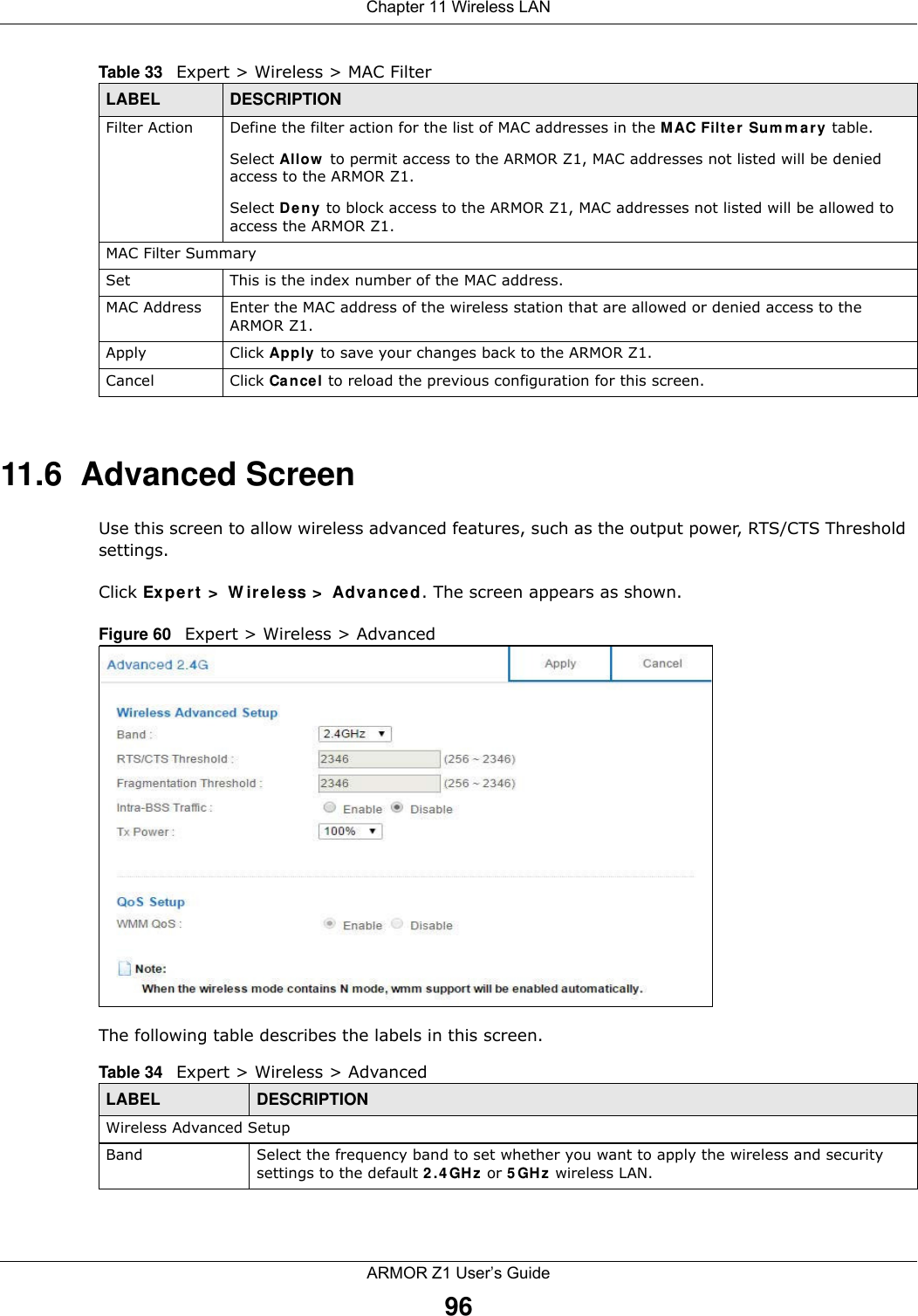 Chapter 11 Wireless LANARMOR Z1 User’s Guide9611.6  Advanced ScreenUse this screen to allow wireless advanced features, such as the output power, RTS/CTS Threshold  settings.Click Expert &gt; Wireless &gt; Advanced. The screen appears as shown.Figure 60   Expert &gt; Wireless &gt; AdvancedThe following table describes the labels in this screen. Filter Action Define the filter action for the list of MAC addresses in the MAC Filter Summary table.Select Allow to permit access to the ARMOR Z1, MAC addresses not listed will be denied access to the ARMOR Z1. Select Deny to block access to the ARMOR Z1, MAC addresses not listed will be allowed to access the ARMOR Z1. MAC Filter SummarySet This is the index number of the MAC address.MAC Address Enter the MAC address of the wireless station that are allowed or denied access to the ARMOR Z1.Apply Click Apply to save your changes back to the ARMOR Z1.Cancel Click Cancel to reload the previous configuration for this screen.Table 33   Expert &gt; Wireless &gt; MAC FilterLABEL DESCRIPTIONTable 34   Expert &gt; Wireless &gt; AdvancedLABEL DESCRIPTIONWireless Advanced SetupBand Select the frequency band to set whether you want to apply the wireless and security settings to the default 2.4GHz or 5GHz wireless LAN. 