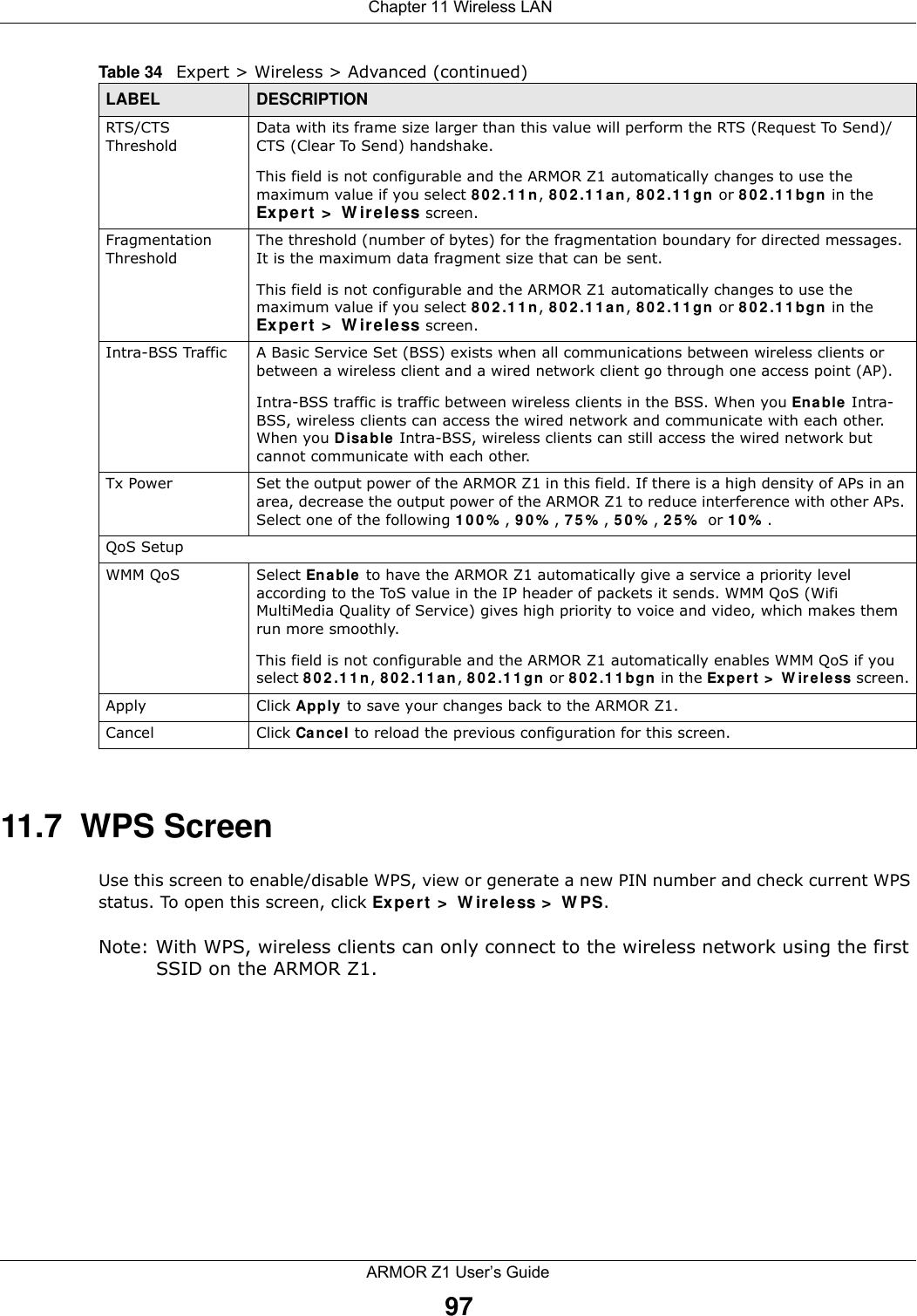  Chapter 11 Wireless LANARMOR Z1 User’s Guide9711.7  WPS ScreenUse this screen to enable/disable WPS, view or generate a new PIN number and check current WPS status. To open this screen, click Expert &gt; Wireless &gt; WPS.Note: With WPS, wireless clients can only connect to the wireless network using the first SSID on the ARMOR Z1.RTS/CTS ThresholdData with its frame size larger than this value will perform the RTS (Request To Send)/CTS (Clear To Send) handshake. This field is not configurable and the ARMOR Z1 automatically changes to use the maximum value if you select 802.11n, 802.11an, 802.11gn or 802.11bgn in the Expert &gt; Wireless screen.Fragmentation ThresholdThe threshold (number of bytes) for the fragmentation boundary for directed messages. It is the maximum data fragment size that can be sent. This field is not configurable and the ARMOR Z1 automatically changes to use the maximum value if you select 802.11n, 802.11an, 802.11gn or 802.11bgn in the Expert &gt; Wireless screen.Intra-BSS Traffic A Basic Service Set (BSS) exists when all communications between wireless clients or between a wireless client and a wired network client go through one access point (AP). Intra-BSS traffic is traffic between wireless clients in the BSS. When you Enable Intra-BSS, wireless clients can access the wired network and communicate with each other. When you Disable Intra-BSS, wireless clients can still access the wired network but cannot communicate with each other.Tx Power Set the output power of the ARMOR Z1 in this field. If there is a high density of APs in an area, decrease the output power of the ARMOR Z1 to reduce interference with other APs. Select one of the following 100%, 90%, 75%, 50%, 25% or 10%. QoS SetupWMM QoS Select Enable to have the ARMOR Z1 automatically give a service a priority level according to the ToS value in the IP header of packets it sends. WMM QoS (Wifi MultiMedia Quality of Service) gives high priority to voice and video, which makes them run more smoothly.This field is not configurable and the ARMOR Z1 automatically enables WMM QoS if you select 802.11n, 802.11an, 802.11gn or 802.11bgn in the Expert &gt; Wireless screen.Apply Click Apply to save your changes back to the ARMOR Z1.Cancel Click Cancel to reload the previous configuration for this screen.Table 34   Expert &gt; Wireless &gt; Advanced (continued)LABEL DESCRIPTION