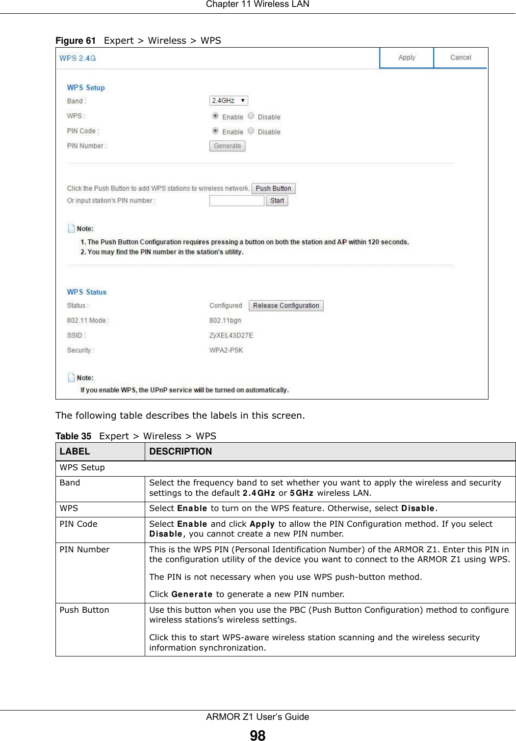 Chapter 11 Wireless LANARMOR Z1 User’s Guide98Figure 61   Expert &gt; Wireless &gt; WPSThe following table describes the labels in this screen.Table 35   Expert &gt; Wireless &gt; WPSLABEL DESCRIPTIONWPS SetupBand Select the frequency band to set whether you want to apply the wireless and security settings to the default 2.4GHz or 5GHz wireless LAN. WPS Select Enable to turn on the WPS feature. Otherwise, select Disable.PIN Code Select Enable and click Apply to allow the PIN Configuration method. If you select Disable, you cannot create a new PIN number.PIN Number This is the WPS PIN (Personal Identification Number) of the ARMOR Z1. Enter this PIN in the configuration utility of the device you want to connect to the ARMOR Z1 using WPS.The PIN is not necessary when you use WPS push-button method.Click Generate to generate a new PIN number.Push Button Use this button when you use the PBC (Push Button Configuration) method to configure wireless stations’s wireless settings. Click this to start WPS-aware wireless station scanning and the wireless security information synchronization. 