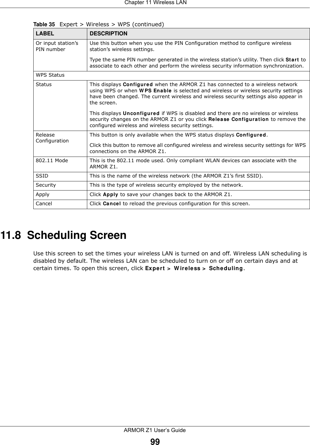  Chapter 11 Wireless LANARMOR Z1 User’s Guide9911.8  Scheduling ScreenUse this screen to set the times your wireless LAN is turned on and off. Wireless LAN scheduling is disabled by default. The wireless LAN can be scheduled to turn on or off on certain days and at certain times. To open this screen, click Expert &gt; Wireless &gt; Scheduling.Or input station’s PIN numberUse this button when you use the PIN Configuration method to configure wireless station’s wireless settings. Type the same PIN number generated in the wireless station’s utility. Then click Start to associate to each other and perform the wireless security information synchronization. WPS StatusStatus This displays Configured when the ARMOR Z1 has connected to a wireless network using WPS or when WPS Enable is selected and wireless or wireless security settings have been changed. The current wireless and wireless security settings also appear in the screen.This displays Unconfigured if WPS is disabled and there are no wireless or wireless security changes on the ARMOR Z1 or you click Release Configuration to remove the configured wireless and wireless security settings.Release ConfigurationThis button is only available when the WPS status displays Configured.Click this button to remove all configured wireless and wireless security settings for WPS connections on the ARMOR Z1.802.11 Mode This is the 802.11 mode used. Only compliant WLAN devices can associate with the ARMOR Z1.SSID This is the name of the wireless network (the ARMOR Z1’s first SSID).Security This is the type of wireless security employed by the network.Apply Click Apply to save your changes back to the ARMOR Z1.Cancel Click Cancel to reload the previous configuration for this screen.Table 35   Expert &gt; Wireless &gt; WPS (continued)LABEL DESCRIPTION