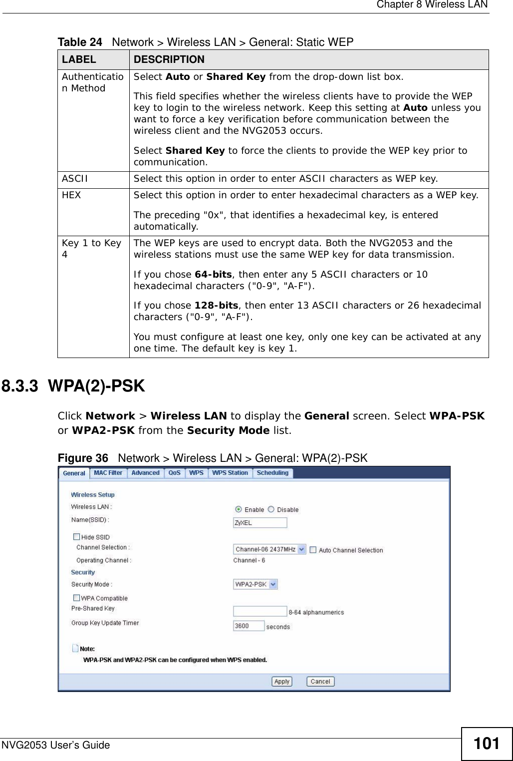  Chapter 8 Wireless LANNVG2053 User’s Guide 1018.3.3  WPA(2)-PSKClick Network &gt; Wireless LAN to display the General screen. Select WPA-PSK or WPA2-PSK from the Security Mode list.Figure 36   Network &gt; Wireless LAN &gt; General: WPA(2)-PSKAuthentication Method Select Auto or Shared Key from the drop-down list box.This field specifies whether the wireless clients have to provide the WEP key to login to the wireless network. Keep this setting at Auto unless you want to force a key verification before communication between the wireless client and the NVG2053 occurs. Select Shared Key to force the clients to provide the WEP key prior to communication.  ASCII Select this option in order to enter ASCII characters as WEP key. HEX Select this option in order to enter hexadecimal characters as a WEP key. The preceding &quot;0x&quot;, that identifies a hexadecimal key, is entered automatically.Key 1 to Key 4The WEP keys are used to encrypt data. Both the NVG2053 and the wireless stations must use the same WEP key for data transmission.If you chose 64-bits, then enter any 5 ASCII characters or 10 hexadecimal characters (&quot;0-9&quot;, &quot;A-F&quot;).If you chose 128-bits, then enter 13 ASCII characters or 26 hexadecimal characters (&quot;0-9&quot;, &quot;A-F&quot;). You must configure at least one key, only one key can be activated at any one time. The default key is key 1.Table 24   Network &gt; Wireless LAN &gt; General: Static WEPLABEL DESCRIPTION