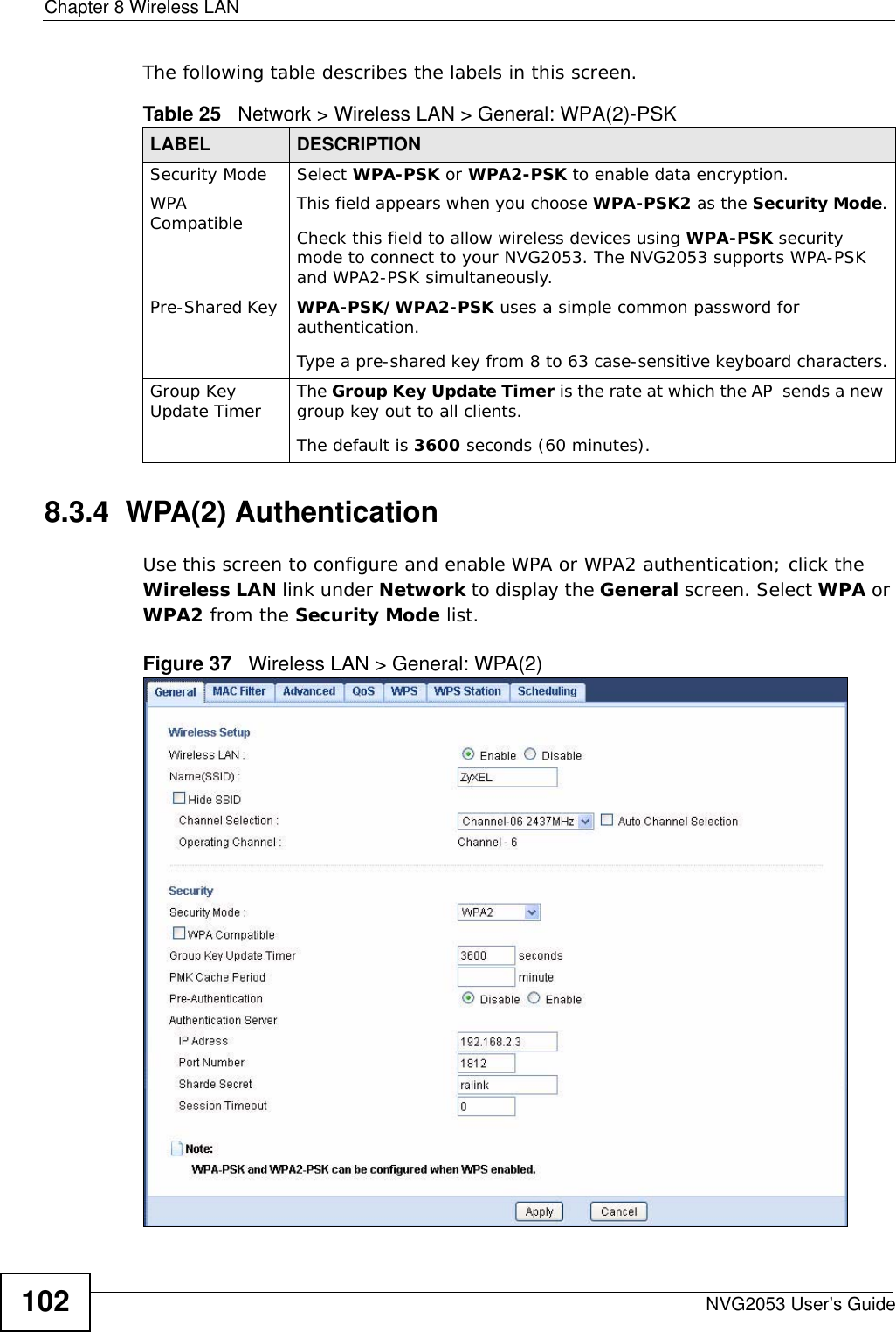 Chapter 8 Wireless LANNVG2053 User’s Guide102The following table describes the labels in this screen.8.3.4  WPA(2) AuthenticationUse this screen to configure and enable WPA or WPA2 authentication; click the Wireless LAN link under Network to display the General screen. Select WPA or WPA2 from the Security Mode list. Figure 37   Wireless LAN &gt; General: WPA(2)Table 25   Network &gt; Wireless LAN &gt; General: WPA(2)-PSKLABEL DESCRIPTIONSecurity Mode Select WPA-PSK or WPA2-PSK to enable data encryption.WPA Compatible This field appears when you choose WPA-PSK2 as the Security Mode.Check this field to allow wireless devices using WPA-PSK security mode to connect to your NVG2053. The NVG2053 supports WPA-PSK and WPA2-PSK simultaneously.Pre-Shared Key  WPA-PSK/WPA2-PSK uses a simple common password for authentication.Type a pre-shared key from 8 to 63 case-sensitive keyboard characters.Group Key Update Timer The Group Key Update Timer is the rate at which the AP  sends a new group key out to all clients. The default is 3600 seconds (60 minutes).