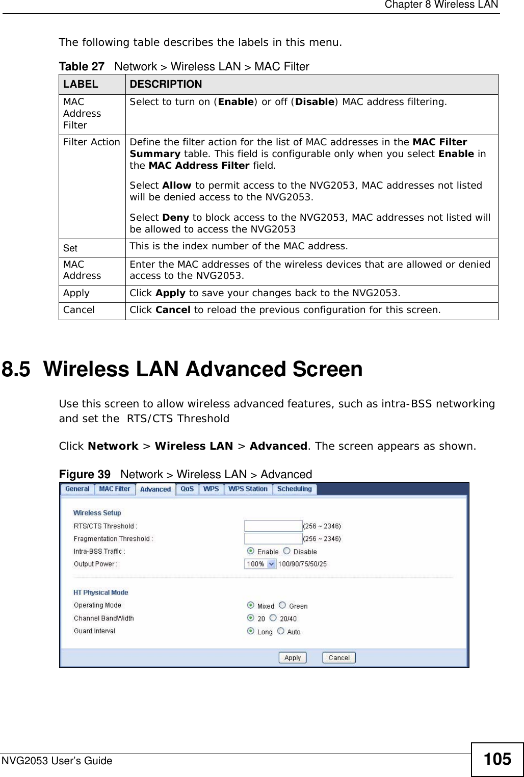  Chapter 8 Wireless LANNVG2053 User’s Guide 105The following table describes the labels in this menu.8.5  Wireless LAN Advanced ScreenUse this screen to allow wireless advanced features, such as intra-BSS networking and set the  RTS/CTS ThresholdClick Network &gt; Wireless LAN &gt; Advanced. The screen appears as shown.Figure 39   Network &gt; Wireless LAN &gt; AdvancedTable 27   Network &gt; Wireless LAN &gt; MAC FilterLABEL DESCRIPTIONMAC Address Filter Select to turn on (Enable) or off (Disable) MAC address filtering.Filter Action Define the filter action for the list of MAC addresses in the MAC Filter Summary table. This field is configurable only when you select Enable in the MAC Address Filter field.Select Allow to permit access to the NVG2053, MAC addresses not listed will be denied access to the NVG2053. Select Deny to block access to the NVG2053, MAC addresses not listed will be allowed to access the NVG2053 Set This is the index number of the MAC address.MAC Address Enter the MAC addresses of the wireless devices that are allowed or denied access to the NVG2053.Apply Click Apply to save your changes back to the NVG2053.Cancel Click Cancel to reload the previous configuration for this screen.
