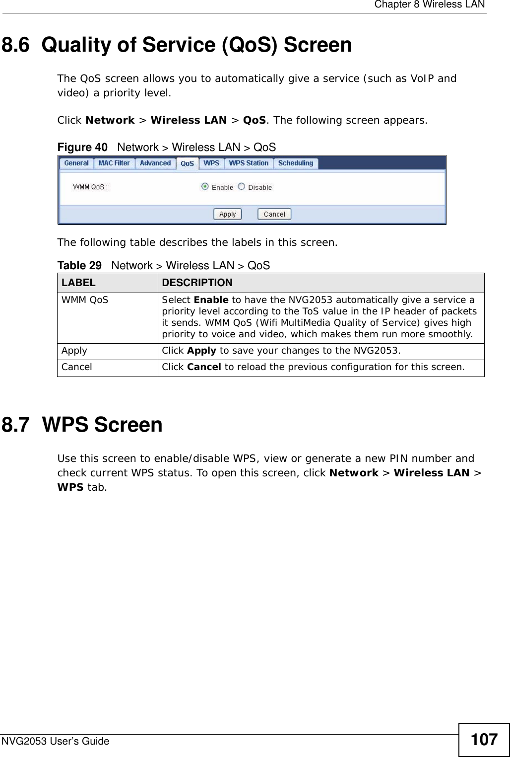  Chapter 8 Wireless LANNVG2053 User’s Guide 1078.6  Quality of Service (QoS) ScreenThe QoS screen allows you to automatically give a service (such as VoIP and video) a priority level.Click Network &gt; Wireless LAN &gt; QoS. The following screen appears.Figure 40   Network &gt; Wireless LAN &gt; QoS The following table describes the labels in this screen. 8.7  WPS ScreenUse this screen to enable/disable WPS, view or generate a new PIN number and check current WPS status. To open this screen, click Network &gt; Wireless LAN &gt; WPS tab.Table 29   Network &gt; Wireless LAN &gt; QoSLABEL DESCRIPTIONWMM QoS Select Enable to have the NVG2053 automatically give a service a priority level according to the ToS value in the IP header of packets it sends. WMM QoS (Wifi MultiMedia Quality of Service) gives high priority to voice and video, which makes them run more smoothly.Apply Click Apply to save your changes to the NVG2053.Cancel Click Cancel to reload the previous configuration for this screen.