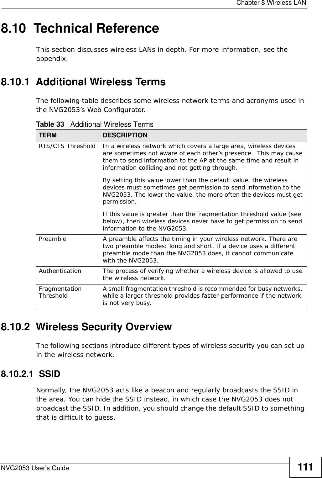  Chapter 8 Wireless LANNVG2053 User’s Guide 1118.10  Technical ReferenceThis section discusses wireless LANs in depth. For more information, see the appendix.8.10.1  Additional Wireless TermsThe following table describes some wireless network terms and acronyms used in the NVG2053’s Web Configurator.8.10.2  Wireless Security OverviewThe following sections introduce different types of wireless security you can set up in the wireless network.8.10.2.1  SSIDNormally, the NVG2053 acts like a beacon and regularly broadcasts the SSID in the area. You can hide the SSID instead, in which case the NVG2053 does not broadcast the SSID. In addition, you should change the default SSID to something that is difficult to guess.Table 33   Additional Wireless TermsTERM DESCRIPTIONRTS/CTS Threshold In a wireless network which covers a large area, wireless devices are sometimes not aware of each other’s presence.  This may cause them to send information to the AP at the same time and result in information colliding and not getting through.By setting this value lower than the default value, the wireless devices must sometimes get permission to send information to the NVG2053. The lower the value, the more often the devices must get permission.If this value is greater than the fragmentation threshold value (see below), then wireless devices never have to get permission to send information to the NVG2053.Preamble A preamble affects the timing in your wireless network. There are two preamble modes: long and short. If a device uses a different preamble mode than the NVG2053 does, it cannot communicate with the NVG2053.Authentication The process of verifying whether a wireless device is allowed to use the wireless network.Fragmentation Threshold A small fragmentation threshold is recommended for busy networks, while a larger threshold provides faster performance if the network is not very busy.