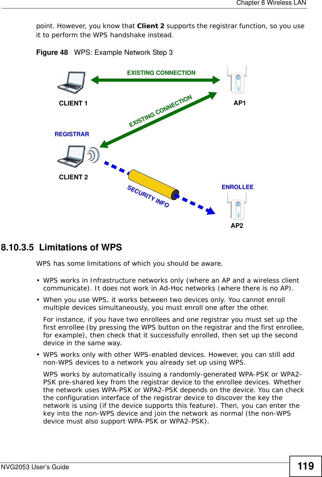  Chapter 8 Wireless LANNVG2053 User’s Guide 119point. However, you know that Client 2 supports the registrar function, so you use it to perform the WPS handshake instead.Figure 48   WPS: Example Network Step 38.10.3.5  Limitations of WPSWPS has some limitations of which you should be aware. • WPS works in Infrastructure networks only (where an AP and a wireless client communicate). It does not work in Ad-Hoc networks (where there is no AP).• When you use WPS, it works between two devices only. You cannot enroll multiple devices simultaneously, you must enroll one after the other. For instance, if you have two enrollees and one registrar you must set up the first enrollee (by pressing the WPS button on the registrar and the first enrollee, for example), then check that it successfully enrolled, then set up the second device in the same way.• WPS works only with other WPS-enabled devices. However, you can still add non-WPS devices to a network you already set up using WPS. WPS works by automatically issuing a randomly-generated WPA-PSK or WPA2-PSK pre-shared key from the registrar device to the enrollee devices. Whether the network uses WPA-PSK or WPA2-PSK depends on the device. You can check the configuration interface of the registrar device to discover the key the network is using (if the device supports this feature). Then, you can enter the key into the non-WPS device and join the network as normal (the non-WPS device must also support WPA-PSK or WPA2-PSK).CLIENT 1 AP1REGISTRARCLIENT 2EXISTING CONNECTIONSECURITY INFOENROLLEEAP2EXISTING CONNECTION