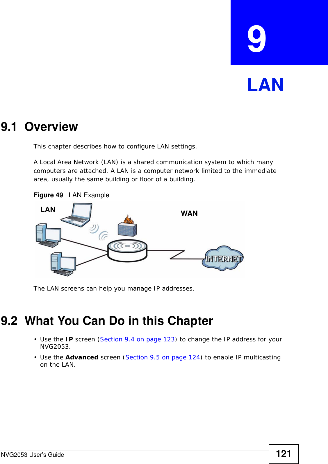NVG2053 User’s Guide 121CHAPTER  9 LAN9.1  OverviewThis chapter describes how to configure LAN settings.A Local Area Network (LAN) is a shared communication system to which many computers are attached. A LAN is a computer network limited to the immediate area, usually the same building or floor of a building. Figure 49   LAN ExampleThe LAN screens can help you manage IP addresses.9.2  What You Can Do in this Chapter•Use the IP screen (Section 9.4 on page 123) to change the IP address for your NVG2053.•Use the Advanced screen (Section 9.5 on page 124) to enable IP multicasting on the LAN.LAN WAN