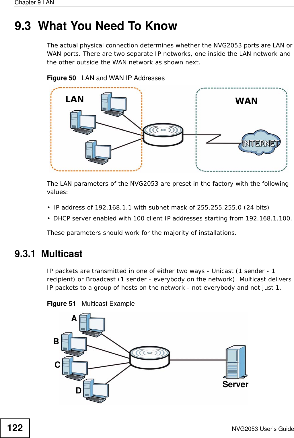 Chapter 9 LANNVG2053 User’s Guide1229.3  What You Need To KnowThe actual physical connection determines whether the NVG2053 ports are LAN or WAN ports. There are two separate IP networks, one inside the LAN network and the other outside the WAN network as shown next.Figure 50   LAN and WAN IP AddressesThe LAN parameters of the NVG2053 are preset in the factory with the following values:• IP address of 192.168.1.1 with subnet mask of 255.255.255.0 (24 bits)• DHCP server enabled with 100 client IP addresses starting from 192.168.1.100. These parameters should work for the majority of installations.9.3.1  MulticastIP packets are transmitted in one of either two ways - Unicast (1 sender - 1 recipient) or Broadcast (1 sender - everybody on the network). Multicast delivers IP packets to a group of hosts on the network - not everybody and not just 1. Figure 51   Multicast ExampleLAN WANABCDServer